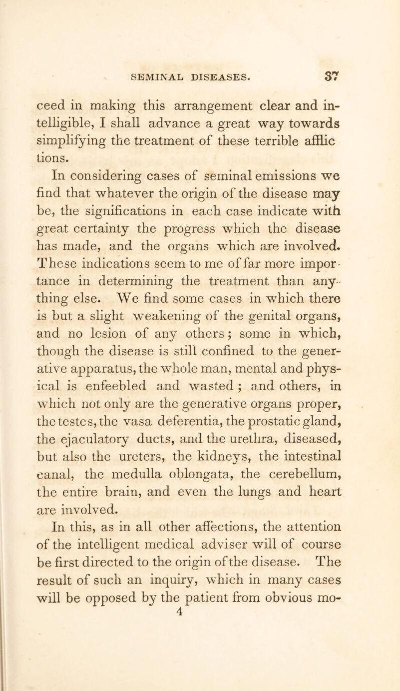 ceed in making this arrangement clear and in- telligible, I shall advance a great way towards simplifying the treatment of these terrible afldic tions. In considering cases of seminal emissions we find that whatever the origin of the disease may be, the significations in each case indicate with great certainty the progress which the disease has made, and the organs which are involved. These indications seem to me of far more impor- tance in determining the treatment than any- thing else. We find some cases in which there is but a slight weakening of the genital organs, and no lesion of any others; some in which, though the disease is still confined to the gener- ative apparatus, the whole man, mental and phys- ical is enfeebled and wasted ; and others, in which not only are the generative organs proper, the testes, the vasa deferentia, the prostatic gland, the ejaculatory ducts, and the urethra, diseased, but also the ureters, the kidneys, the intestinal canal, the medulla oblongata, the cerebellum, the entire brain, and even the lungs and heart are involved. In this, as in all other affections, the attention of the intelligent medical adviser will of course be first directed to the origin of the disease. The result of such an inquiry, which in many cases will be opposed by the patient from obvious mo- 4