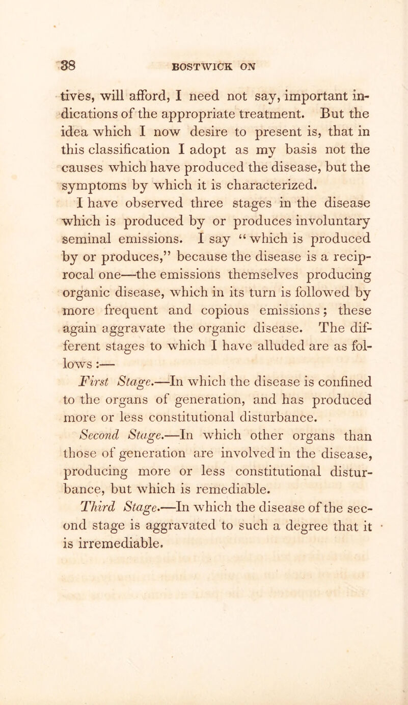 tives, will afford, I need not say, important in- dications of the appropriate treatment. But the idea which I now desire to present is, that in this classification I adopt as my basis not the causes which have produced the disease, but the symptoms by which it is characterized. I have observed three stages in the disease which is produced by or produces involuntary seminal emissions. I say “ which is produced by or produces,” because the disease is a recip- rocal one—the emissions themselves producing organic disease, which in its turn is followed by more frequent and copious emissions; these again aggravate the organic disease. The dif- ferent stages to which I have alluded are as fol- lows :— First Stage.—In which the disease is confined to the organs of generation, and has produced more or less constitutional disturbance. Second Stage.—In which other organs than those of generation are involved in the disease, producing more or less constitutional distur- bance, but which is remediable. Third Stage.—In which the disease of the sec- ond stage is aggravated to such a degree that it is irremediable.