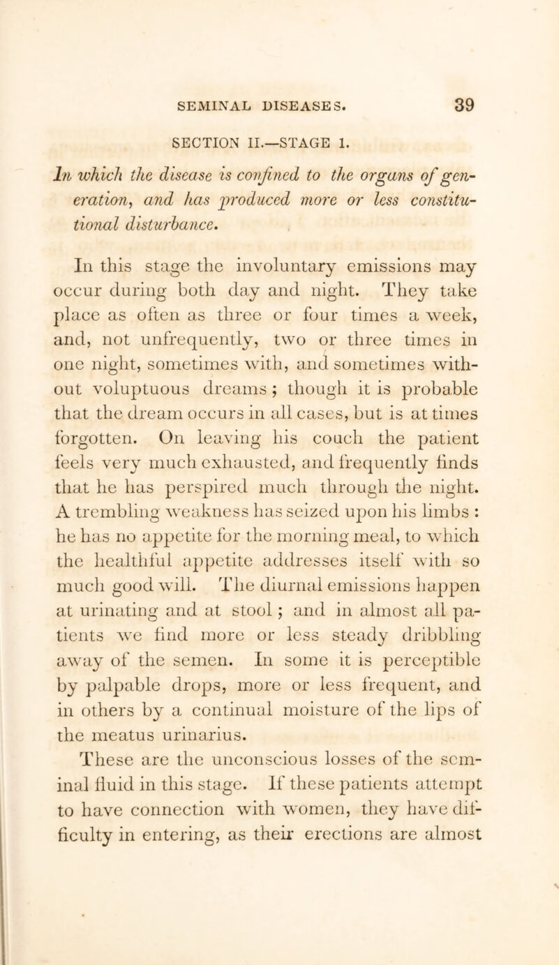 SECTION II.—STAGE 1. hi wh ich the d isease is confined to the organs of gen- eration, and has jiroduced more or less constitu- tional distwhance. In this stage the involuntary emissions may occur during both day and night. They take place as often as three or four times a week, and, not unfrequently, two or three times in one night, sometimes with, and sometimes with- out voluptuous dreams ; though it is probable that the dream occurs in all cases, but is at times forgotten. On leaving his couch the patient feels very much exhausted, and frequently finds that he has perspired much through the night. A trembling weakness has seized upon his limbs ; he has no appetite for the morning meal, to which the healthlui appetite addresses itself with so much good will. The diurnal emissions happen at urinating and at stool; and in almost all pa- tients we find more or less steady dribbling away of the semen. In some it is perceptible by palpable drops, more or less frequent, and in others by a continual moisture of the lips of the meatus urinarius. These are the unconscious losses of the sem- inal fluid in this stage. If these patients attempt to have connection with women, they have dif- ficulty in entering, as their erections are almost