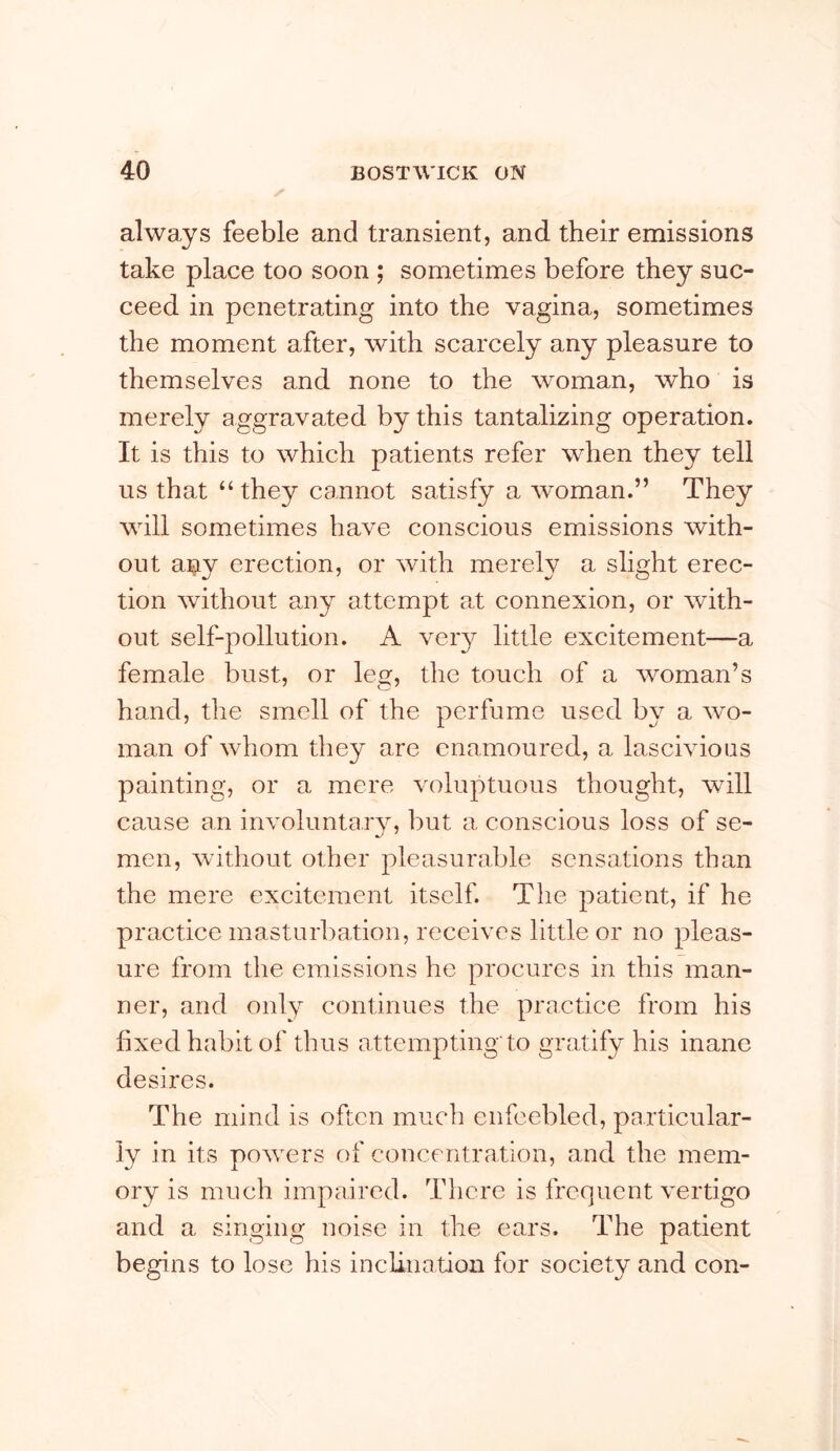 always feeble and transient, and their emissions take place too soon ; sometimes before they suc- ceed in penetrating into the vagina, sometimes the moment after, with scarcely any pleasure to themselves and none to the woman, who is merely aggravated by this tantalizing operation. It is this to which patients refer when they tell us that “they cannot satisfy a woman.” They will sometimes have conscious emissions with- out a^iy erection, or with merely a slight erec- tion without any attempt at connexion, or with- out self-pollution. A veiy little excitement—a female bust, or leg, the touch of a woman’s hand, the smell of the perfume used by a wo- man of whom they are enamoured, a lascivious painting, or a mere voluptuous thought, will cause an involimta.iy, but a conscious loss of se- men, without other pleasurable sensations than the mere excitement itself. The patient, if he practice masturbation, receives little or no pleas- ure from the emissions he procures in this man- ner, and only continues the practice from his fixed habit of thus attempting'to gratify his inane desires. The mind is often much enfeebled, particular- ly in its powmrs of concentration, and the mem- ory is much impaired. Tliere is frequent vertigo and a singing noise in the ears. The patient begins to lose his inclinatiou for society and con-