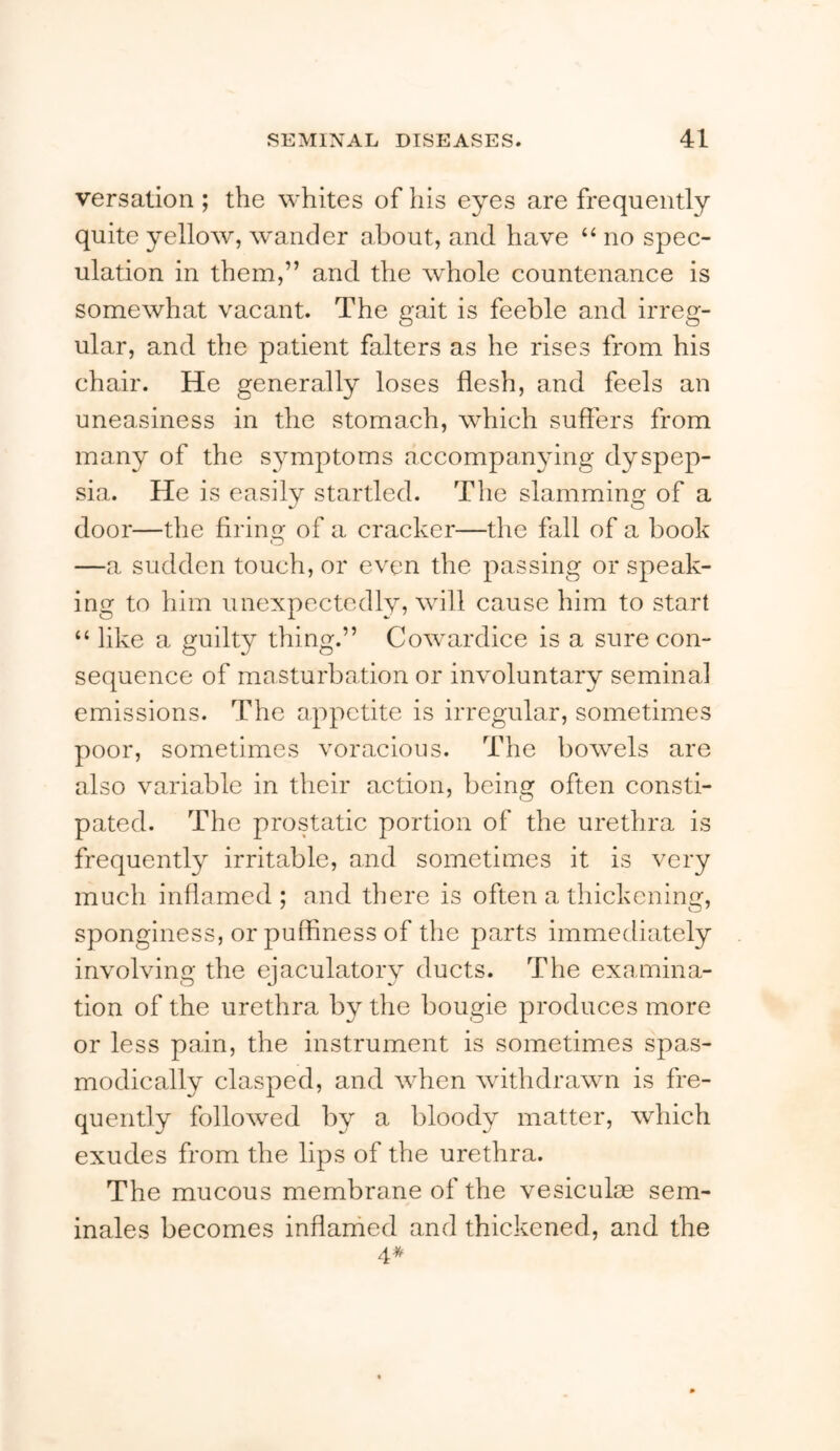 versation ; the whites of his eyes are frequently quite yellow, wander about, and have “ no spec- ulation in them,” and the whole countenance is somewhat vacant. The gait is feeble and irreg- ular, and the patient falters as he rises from his chair. He generally loses flesh, and feels an uneasiness in the stomach, which suffers from many of the symptoms accompanying dyspep- sia. He is easily startled. The slamming of a door—the firing of a cracker—the fall of a book —a sudden touch, or even the passing or speak- ing to him unexpectedly, will cause him to start “ like a guilty thing.” Cowardice is a sure con- sequence of masturbation or involuntary seminal emissions. The appetite is irregular, sometimes poor, sometimes voracious. The bowels are also variable in their action, being often consti- pated. The prostatic portion of the urethra is frequently irritable, and sometimes it is very much inflamed ; and there is often a thickening, sponginess, or puffiness of the parts immediately involving the ejaculatory ducts. The examina- tion of the urethra by the bougie produces more or less pain, the instrument is sometimes spas- modically clasped, and when withdrawn is fre- quently followed by a bloody matter, which exudes from the lips of the urethra. The mucous membrane of the vesiculm sem- inales becomes inflanied and thickened, and the 4*