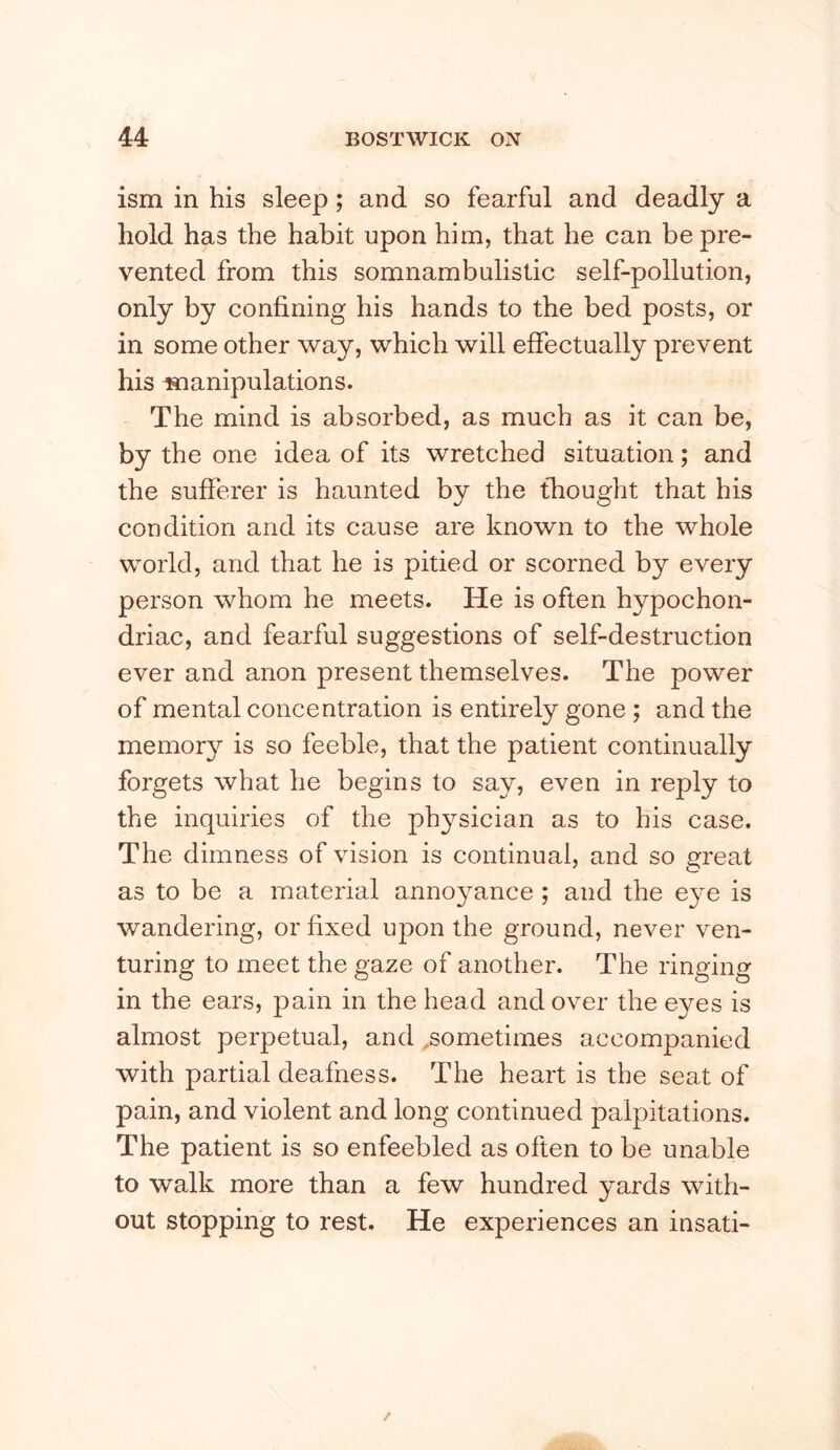 ism in his sleep; and so fearful and deadly a hold has the habit upon him, that he can be pre- vented from this somnambulistic self-pollution, only by confining his hands to the bed posts, or in some other way, which will effectually prevent his laianipulations. The mind is absorbed, as much as it can be, by the one idea of its wretched situation; and the sufferer is haunted by the thought that his condition and its cause are known to the whole world, and that he is pitied or scorned by every person whom he meets. He is often hypochon- driac, and fearful suggestions of self-destruction ever and anon present themselves. The power of mental concentration is entirely gone ; and the memory is so feeble, that the patient continually forgets what he begins to say, even in reply to the inquiries of the physician as to his case. The dimness of vision is continual, and so great as to be a material annoyance ; and the eye is wandering, or fixed upon the ground, never ven- turing to meet the oaze of another. The rino-inor o o o G in the ears, pain in the head and over the eyes is almost perpetual, and .sometimes accompanied with partial deafness. The heart is the seat of pain, and violent and long continued palpitations. The patient is so enfeebled as often to be unable to walk more than a few hundred yards with- out stopping to rest. He experiences an insati-