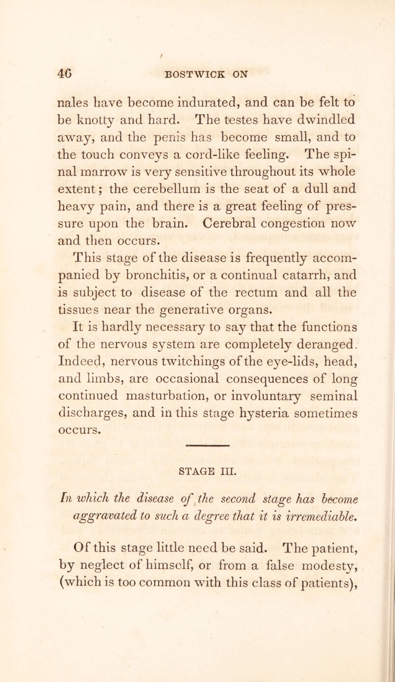 nales have become indurated, and can be felt to be knotty and hard. The testes have dwindled away, and the penis has become small, and to the touch conveys a cord-like feeling. The spi- nal marrow is very sensitive throughout its whole extent; the cerebellum is the seat of a dull and heavy pain, and there is a great feeling of pres- sure upon the brain. Cerebral congestion now and then occurs. This stage of the disease is frequently accom- panied by bronchitis, or a continual catarrh, and is subject to disease of the rectum and all the tissues near the generative organs. It is hardly necessary to say that the functions of the nervous system are completely deranged- Indeed, nervous twitchings of the eye-lids, head, and limbs, are occasional consequences of long continued masturbation, or involuntary seminal discharges, and in this stage hysteria sometimes occurs. STAGE III. [71 which the disease of the second stage has become aggravated to such a degree that it is irremediable. Of this stage little need be said. The patient, by neglect of himself, or from a false modesty, (which is too common with this class of patients).
