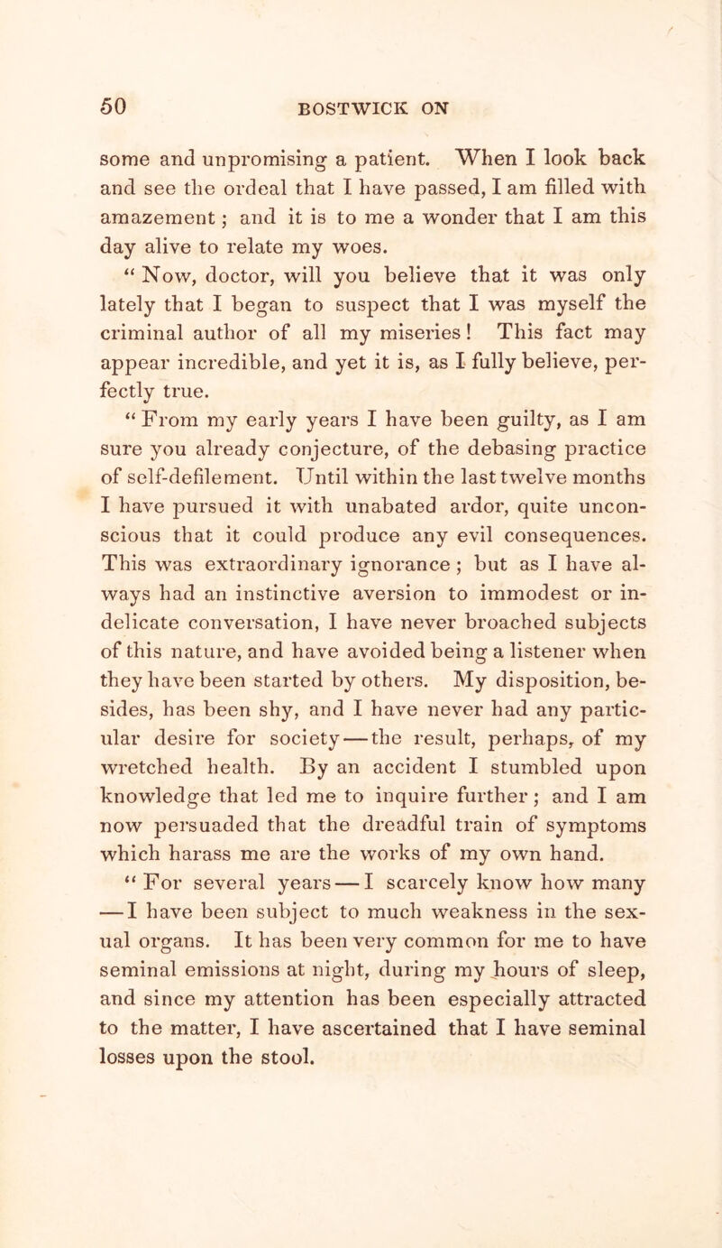 some and unpromising a patient. When I look back and see the ordeal that I have passed, I am filled with amazement; and it is to me a wonder that I am this day alive to relate my woes. “ Now, doctor, will you believe that it was only lately that I began to suspect that I was myself the criminal author of all my miseries! This fact may appear incredible, and yet it is, as I fully believe, per- fectly true. “ From my early years I have been guilty, as I am sure you already conjecture, of the debasing practice of self-defilement. Until within the last twelve months I have pursued it with unabated ardor, quite uncon- scious that it could produce any evil consequences. This was extraordinary ignorance; but as I have al- ways had an instinctive aversion to immodest or in- delicate conversation, I have never broached subjects of this nature, and have avoided being a listener when they have been started by others. My disposition, be- sides, has been shy, and I have never had any partic- ular desire for society — the result, perhaps, of my wretched health. By an accident I stumbled upon knowledge that led me to inquire further; and I am now persuaded that the dreadful train of symptoms which harass me are the works of my own hand. “For several years — I scarcely know how many — I have been subject to much weakness in the sex- ual organs. It has been very common for me to have seminal emissions at night, during my hours of sleep, and since my attention has been especially attracted to the matter, I have ascertained that I have seminal losses upon the stool.