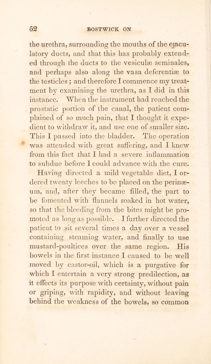 the urethra, surrounding the mouths of the ejacu- latory ducts, and that this has probably extend- ed through the ducts to the vesiculm seminales, and perhaps also along the vasa deferentise to the testicles ; and therefore I commence my treat- ment by examining the urethra, as I did in this instance. When the instrument had reached the , pro static portion of the canal, the patient com- plained of so much pain, that I thought it expe- dient to withdraw it, and use one of smaller size. This I passed into the bladder. The operation was attended with great suffering, and I knew from this fact that I had a severe inflammation to subdue before I could advance with the cure. Having directed a mild vegetable diet, I or- dered twenty leeches to be placed on the perinae- urn, and, after they became filled, the part to be fomented with flannels soaked in hot water, so that the bleeding from the bites might be pro- moted as long as possible. I further directed the patient to sit several times a day over a vessel containing steaming water, and finally to use mustard-poultices over the same region. His bowels in the first instance I caused to be well moved by castor-oil, which is a purgative for which I entertain a very strong predilection, as it effects its purpose with certainty, without pain or griping, wdth rapidity, and without leaving behind the weakness of the bowels, so common