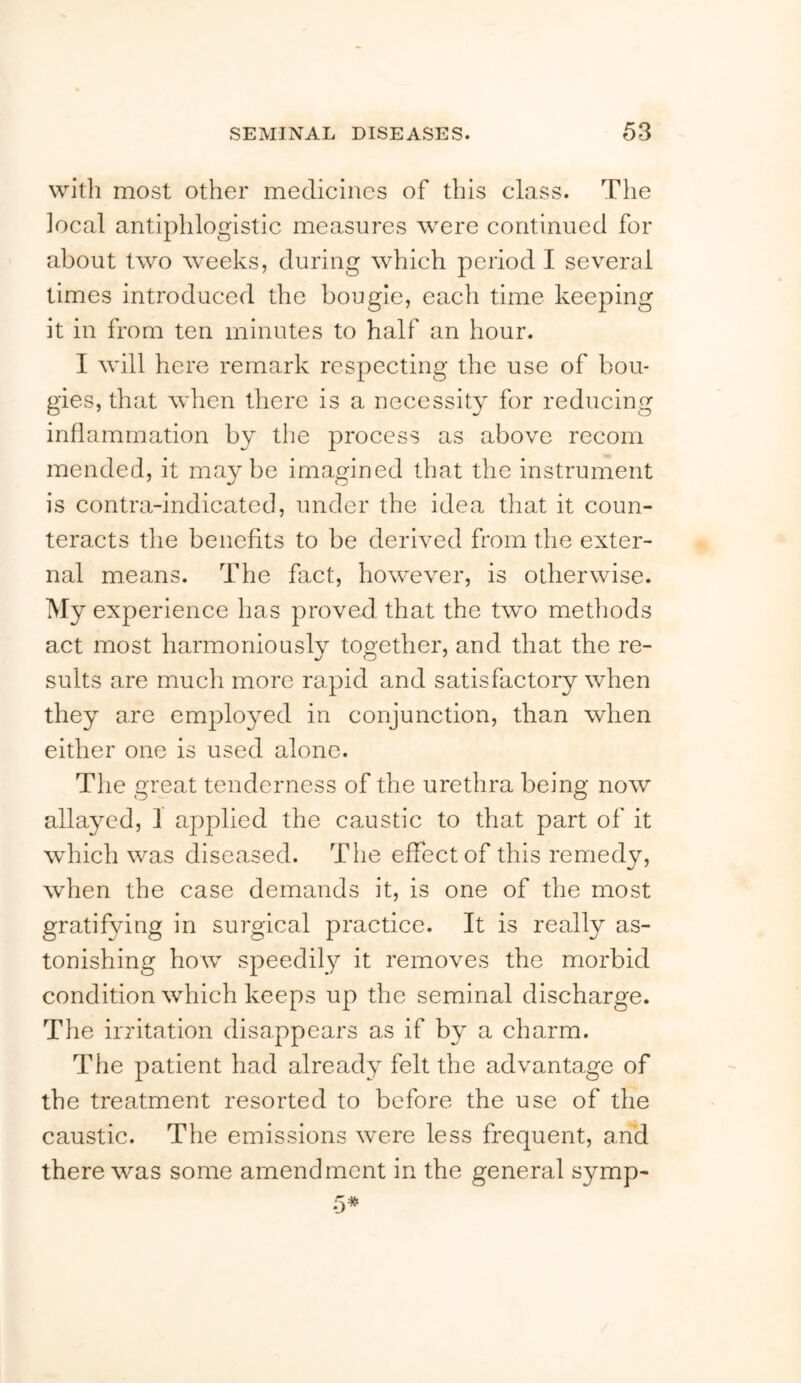 with most other medicines of this class. The local antiphlogistic measures were continued for about two weeks, during which period I several times introduced the bougie, each time keeping it in from ten minutes to half an hour. I will here remark respecting the use of bou- gies, that when there is a necessity for reducing inflammation by the process as above recom mended, it maybe imagined that the instrument is contra-indicated, under the idea that it coun- teracts the benefits to be derived from the exter- nal means. The fact, however, is otherwise. My experience has proved that the two methods act most harmoniously together, and that the re- sults are much more rapid and satisfactory when they are employed in conjunction, than when either one is used alone. The meat tenderness of the urethra being now allayed, 1 applied the caustic to that part of it which was diseased. Tlie effect of this remedy, when the case demands it, is one of the most gratifying in surgical practice. It is really as- tonishing how speedily it removes the morbid condition which keeps up the seminal discharge. The irritation disappears as if by a charm. The patient had already felt the advantage of the treatment resorted to before the use of the caustic. The emissions were less frequent, and there was some amendment in the general symp-