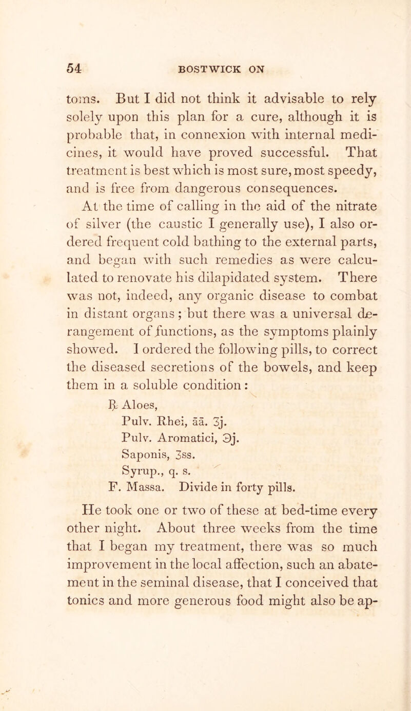 to ins. But I did not think it advisable to rely solely upon this plan for a cure, although it is probable that, in connexion with internal medi- cines, it would have proved successful. That treatment is best w^hich is most sure, most speedy, and is free from dangerous consequences. At the time of calling in the aid of the nitrate of silver (the caustic I generally use), I also or- dered frequent cold bathing to the external parts, and beoan with such remedies as were calcu- O lated to renovate his dilapidated system. There was not, indeed, any organic disease to combat in distant organs; but there was a universal de- rangement of functions, as the symptoms plainly showed. I ordered the following pills, to correct the diseased secretions of the bowels, and keep them in a soluble condition: If Aloes, Pulv. Rhei, aa. 3j. Pulv. Aromatici, 3j. Saponis, 3ss. Syrup., q. s. ’ ^ F. Massa. Divide in forty pills. He took one or two of these at bed-time every other night. About three weeks from the time that I began my treatment, there was so much improvement in the local affection, such an abate- ment in the seminal disease, that I conceived that tonics and more generous food might also be ap-