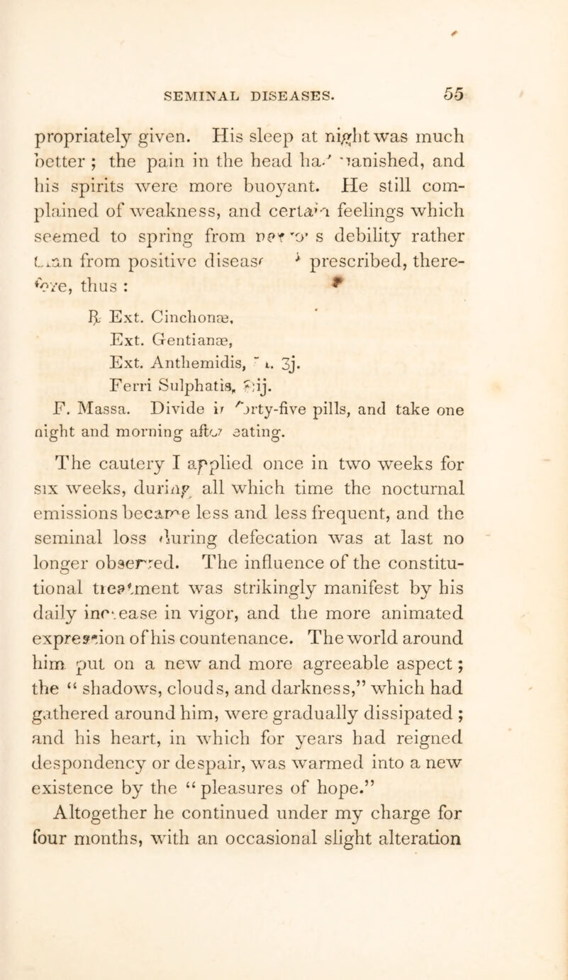 propriatety given. His sleep at night was much iietter ; the pain in the head ha. 'lanished, and his spirits were more buoyant. He still com- plained of weakness, and certain feelings which seemed to spring from dct ’O’s debility rather L^an from positive disease * prescribed, there- to‘/e, thus : ^ h Ext. Cinchona3, Ext. Gentiance, Ext. Anthemidis, “ i. 3j. Ferri Sulphatia, »;ij. F. Massa. Divide ir '^jrty-five pills, and take one night and morning afto7 eating. The cautery I applied once in two weeks for SIX weeks, during all which time the nocturnal emissions became less and less frequent, and the seminal loss dmi'ing defecation was at last no longer obserred. The influence of the constitu- tional tieatment was strikingly manifest by his daily inc^.ease in vigor, and the more animated expres^Mon of his countenance. The world around him. put on a new and more agreeable aspect; the “ shadows, clouds, and darkness,” which had gathered around him, were gradually dissipated ; and his heart, in which for years had reigned despondency or despair, was warmed into a new existence by the “ pleasures of hope.” Altogether he continued under my charge for four months, with an occasional slight alteration