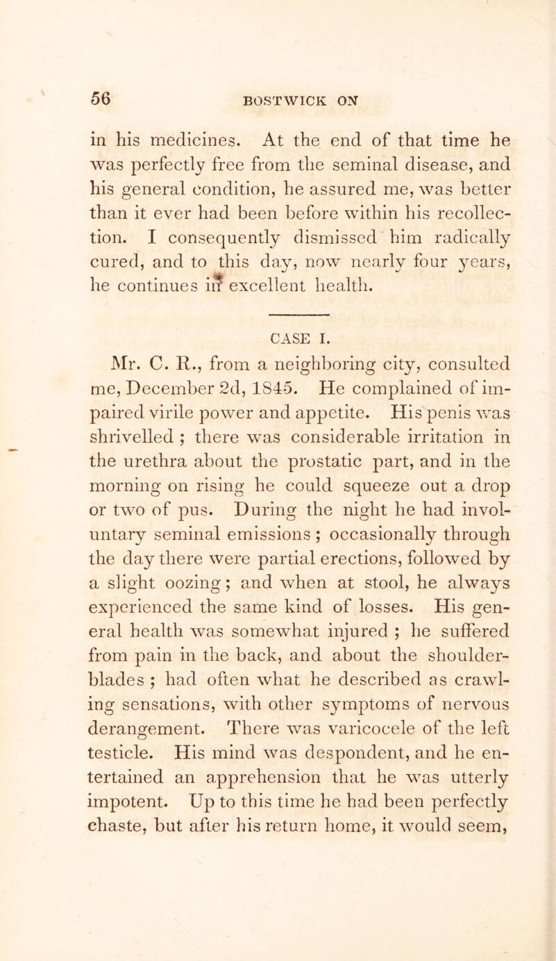 in his medicines. At the end of that time he was perfectly free from the seminal disease, and his general condition, he assured me, was better than it ever had been before within his recollec- tion. I consequently dismissed him radically cured, and to this day, now nearly four years, he continues ii? excellent health. CASE I. Mr. C. R., from a neighboring city, consulted me, Decemlrer 2d, 1845. He complained of im- paired virile power and appetite. His penis v/as shrivelled ; there was considerable irritation in the urethra about the prostatic part, and in the morning on rising he could squeeze out a drop or two of pus. During the night he had invol- untary seminal emissions ; occasionally through the day there were partial erections, followed by a slight oozing; and when at stool, he always experienced the same kind of losses. His gen- eral health was somewhat injured ; he suffered from pain in the back, and about the shoulder- blades ; had often what he described as crawl- ing sensations, with other symptoms of nervous derangement. There was varicocele of the left testicle. His mind was despondent, and he en- tertained an apprehension that he was utterly impotent. Up to this time he had been perfectly chaste, but after his return home, it would seem,