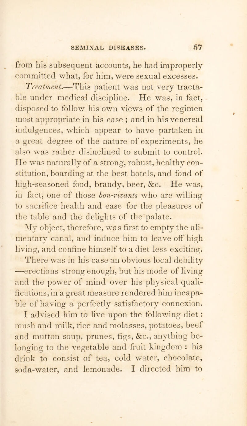 from his subsequent accounts, he had improperly committed what, for him, were sexual excesses. Treatment.—This patient was not very tracta- l')le under medical discipline. He was, in fact, disposed to follow his own views of the regimen most appropriate in his case ; and in his venereal indulgences, which appear to have partaken in a great degree of the nature of experiments, he also was rather disinclined to submit to control. He was naturally of a strong, robust, healthy con- stitution, boarding at the best hotels, and fond of high-seasoned food, brandy, beer, &c. He was, in fact, one of those bon-vivants who are willing to sacrifice health and ease for the pleasures of the table and the delights of the palate. My object, therefore, was first to empty the ali- mentary canal, and induce him to leave off high living, and confine himself to a diet less exciting. There was in his case an obvious local debility —erections strong enough, but his mode of living and the power of mind over his physical quali- fications, in a great measure rendered him incapa- ble of having a perfectly satisfactory connexion. I advised him to live upon the following diet: rnush and milk, rice and molasses, potatoes, beef and mutton soup, prunes, figs, &c., anything be- lonGfin to the vegetable and fruit kingdom : his drink to consist of tea, cold water, chocolate, soda-water, and lemonade. I directed him to