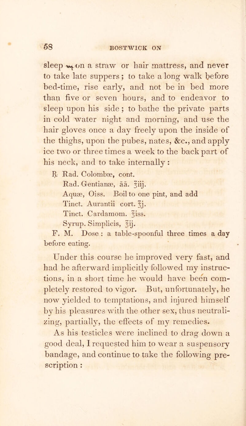 sleep a straw or hair mattress, and never to take late suppers; to take a long walk before bed-time, rise early, and not be in bed more than five or seven hours, and to endeavor to sleep upon his side ; to bathe the private parts in cold water night and morning, and use the hair gloves once a day freely upon the inside of the thighs, upon the pubes, nates, &c., and apply ice two or three times a week to the back part of his neck, and to take internally: Rad. Colomhae, cont. Rad. Gentianee, aa. jiij. Aquce, Oiss. Boil to one pint, and add Tinct. Aiirantii cort. ^j. Tinct. Cardamom, ^iss. Syrup. Simplicis, ^ij. F. M. Dose : a table-spoonful three times a day before eatins?. Under this course he improved very fast, and had he afterward implicitly followed my instruc- tions, in a short time he would have been com- pletely restored to vigor. But, unfortunately, he now yielded to temptations, and injured himself by his pleasures with the other sex, thus neutrali- zing, partiall}^, the effects of my remedies. As his testicles were inclined to dras: down a good deal, I requested him to wear a suspensory bandage, and continue to take the following pre- scription :