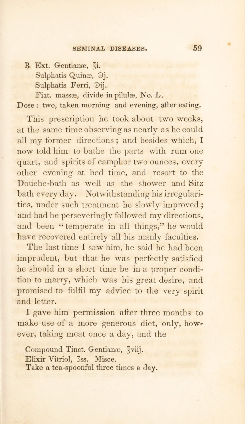 Ext. Gentianae, Ji. Sulphatis Quinae, 3j. Sulphatis Fern, 3ij. Fiat, massae., divide in pilulae, No. L. Dose : two, taken morning and evening, after eating. This prescription he took about two weeks, at the same time observing as nearly as he could all my former directions ; and besides which, I now told him to bathe the parts with rum one quart, and spirits of camphor two ounces, every other evening at bed time, and resort to the Douche-bath as well as the shower and Sitz bath every dav. Notwithstanding his irregulari- ties, under such treatment he slowly improved; and had he perseveringly followed my directions, and been “ temperate in all things,” he would have recovered entirely all his manly faculties. The last time I saw him, he said he had been imprudent, but that he was perfectly satisfied he should in a short time be in a proper condi- tion to marry, which was his great desire, and promised to fulfil my advice to the very spirit and letter. I gave him permission after three months to make use of a more generous diet, only, how- ever, taking meat once a day, and the Compound Tinct. Gentianae, ^^hj. Elixir Vitriol, 3ss. Misce. Take a tea-spoonful three times a day.