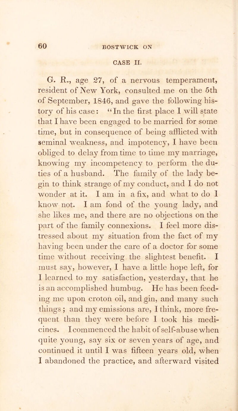 CASE II. G. R., age 27, of a nervous temperament, resident of New York, consulted me on the 5th of September, 1846, and gave the following his- tory of his case: “In the first place 1 will state that I have been en^a2:ed to be married for some time, but in consequence of being afflicted with seminal weakness, and impotency, I have been obliged to delay from time to time my marriage, knowing my incompetency to perform the du- ties of a husband. The family of the lady be- gin to think strange of my conduct, and I do not wonder at it. I am in a fix, and what to do 1 know not. I am fond of the young lady, and she likes me, and there are no objections on the part of the family connexions. I feel more dis- tressed about my situation from the fact of my having been under the care of a doctor for some time without receiving the slightest benefit. I must say, however, I have a little hope left, for I learned to my satisfaction, yesterday, that he is an accomplished humbug. He has been feed- ing me upon croton oil, and gin, and many such things ; and my emissions are, I think, more fre- quent than the} were before I took his medi- cines. I commenced the habit of self-abuse when quite young, say six or seven years of age, and continued it until I was fifteen years old, when I abandoned the practice, and afterward visited