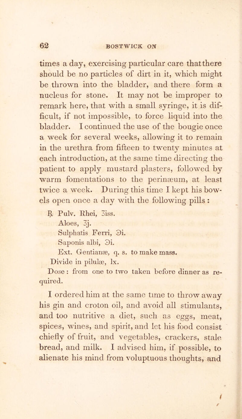 times a day, exercising particular care that there should be no particles of dirt in it, which might be thrown into the bladder, and there form a nucleus for stone. It may not be improper to remark here, that with a small syringe, it is dif- ficult, if not impossible, to force liquid into the bladder. I continued the use of the bougie once a week for several weeks, allowing it to remain in the urethra from fifteen to twenty minutes at each introduction, at the same time directing the patient to apply mustard plasters, followed by warm fomentations to the perinseum, at least twice a week. During this time I kept his bow- els open once a day with the following pills : h- Pulv. Rhei, 3iss. Aloes, 3j. Sulphatis Ferri, 3i. Saponis albi, 3i. Ext. Gentianae, q. s. to make mass. Divide in piluloe, lx. Dose : from one to two taken before dinner as re- quired. I ordered him at the same time to throwaway his gin and croton oil, and avoid all stimulants, and too nutritive a diet, such as eggs, meat, spices, wines, and spirit, and let his food consist chiefly of fruit, and vegetables, crackers, stale bread, and milk. I advised him, if possible, to alienate his mind from voluptuous thoughts, and