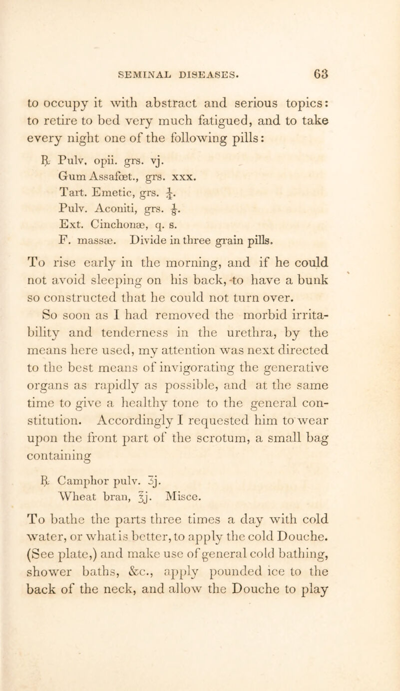 to occupy it with abstract and serious topics; to retire to bed very much fatigued, and to take every night one of the following pills: If' Pulv, opii. grs. vj. Gum AssafcBt., grs. xxx. Tart. Emetic, grs. Pulv. Aconiti, grs. Ext. Cinchoiiae, q. s. F. massm. Divide in three gi’ain pills. To rise early in the morning, and if he could not avoid sleeping on his back, To have a bunk so constructed that he could not turn over. So soon as I had removed the morbid irrita- bility and tenderness in the urethra, by the means here used, my attention was next directed to the best means of invigorating the generative organs as rapidly as possible, and at the same time to give a healthy tone to the general con- stitution. Accordingly I requested him to wear upon the front part of the scrotum, a small bag containing If Camphor pulv. 3j. AVTeat bran, 5j. Misco. To bathe the parts three times a day with cold water, or what is better, to apply tlie cold Douche. (See plate,) and make use of general cold bathing, shower baths, »&c., apply pounded ice to the back of the neck, and allow the Douche to play
