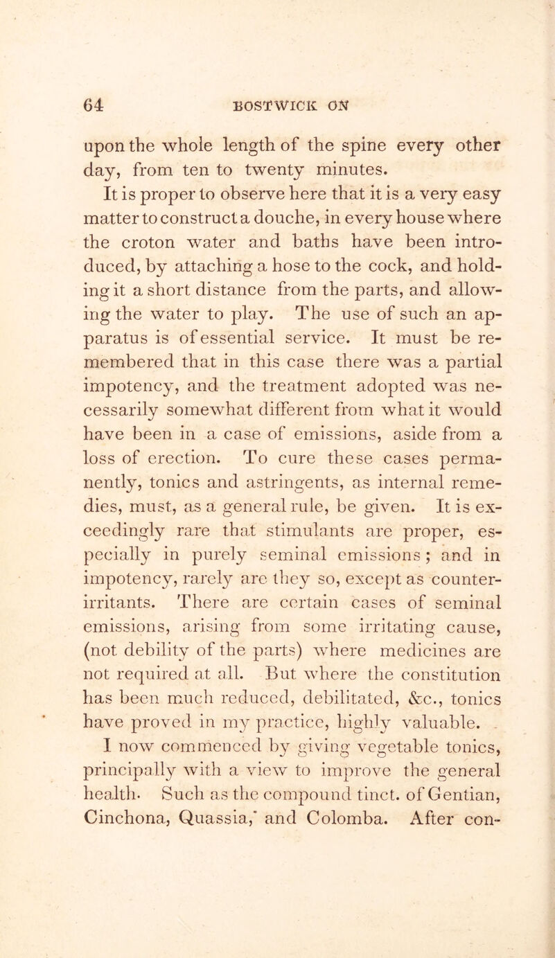 Upon the whole length of the spine every other day, from ten to twenty minutes. It is proper to observe here that it is a very easy matter to construct a douche, in every house where the croton water and baths have been intro- duced, by attaching a hose to the cock, and hold- ing it a short distance from the parts, and allow- ing the water to play. The use of such an ap- paratus is of essential service. It must be re- membered that in this case there was a partial impotency, and the treatment adopted was ne- cessarily somewhat different from what it would have been in a case of emissions, aside from a loss of erection. To cure these cases perma- nently, tonics and astringents, as internal reme- dies, must, as a general rule, be given. It is ex- ceedingly rare that stimulants are proper, es- pecially in purely seminal emissions ; and in impotency, rarety are they so, except as counter- irritants. There are certain cases of seminal emissions, arising from some irritating cause, (not debility of the parts) where medicines are not required at all. But where the constitution has been much reduced, debilitated, &c., tonics have proved in my practice, higldy valuable. . I now commenced by giving vegetable tonics, principally with a view to improve the general health. Such as the compound tinct. of Gentian, Cinchona, Quassia,* and Colomba. After con-
