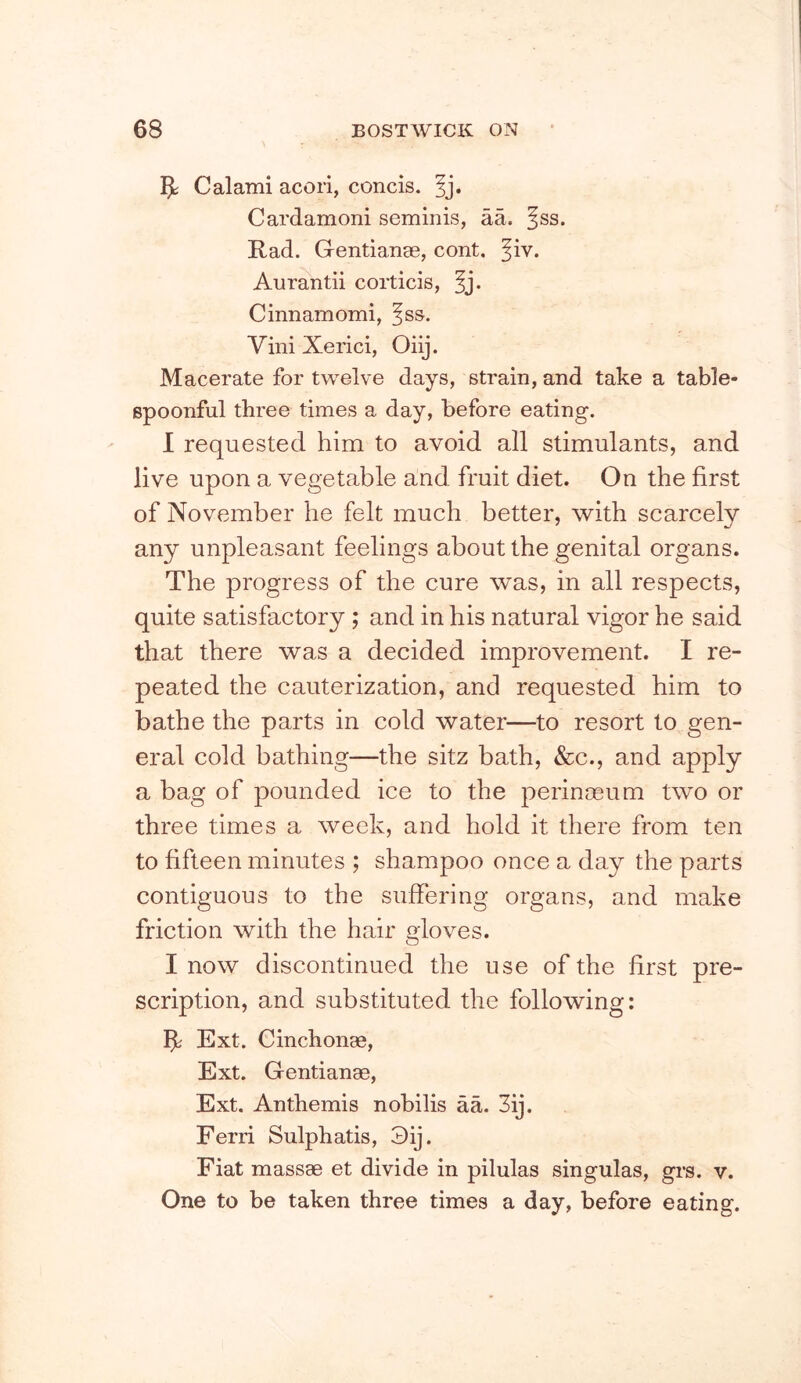 Calami acori, concis. ^j. Cardamom seminis, aa. ^ss. Rad. Gentianae, cont. ^iv. Aurantii corticis, ^j. Cinnamomi, fss. ViniXerici, Oiij. Macerate for twelve days, strain, and take a table- spoonful three times a day, before eating. 1 requested him to avoid all stimulants, and live upon a vegetable and fruit diet. On the first of November he felt much better, with scarcely any unpleasant feelings about the genital organs. The progress of the cure was, in all respects, quite satisfactory ; and in his natural vigor he said that there was a decided improvement. I re- peated the cauterization, and requested him to bathe the parts in cold water—to resort to gen- eral cold bathing—the sitz bath, &c., and apply a bag of pounded ice to the perinoeum two or three times a week, and hold it there from ten to fifteen minutes ; shampoo once a day the parts contiguous to the suffering organs, and make friction with the hair gloves. I now discontinued the use of the first pre- scription, and substituted the following: ^ Ext. Cinchonae, Ext. Gentianae, Ext. Anthemis nobilis aa. 3ij. Ferri Sulphatis, 3ij. Fiat massae et divide in pilulas singulas, grs. v. One to be taken three times a day, before eating.
