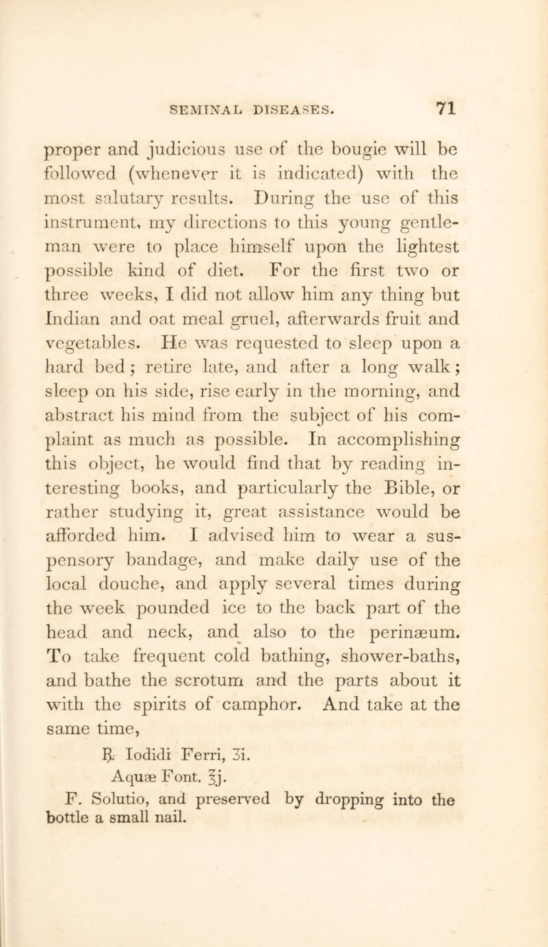 proper and judicious use of the bougie will be followed (whenever it is indicated) with the most salutary results. During the use of this instrument, my directions to this young gentle- man were to place himself upon the lightest possible kind of diet. For the first two or three weeks, I did not allow him any thing but Indian and oat meal gruel, afterwards fruit and vegetables. He was requested to sleep upon a hard bed ; retire late, and after a long walk; sleep on his side, rise early in the morning, and abstract his mind from the subject of his com- plaint as much as possible. In accomplishing this object, he would find that by reading in- teresting books, and particularly the Bible, or rather studying it, great assistance would be afforded him. I advised him to wear a sus- pensory bandage, and make daily use of the local douche, and apply several times during the week pounded ice to the back part of the head and neck, and also to the perinaeum. To take frequent cold bathing, shower-baths, and bathe the scrotum and the parts about it with the spirits of camphor. And take at the same time, If lodidi Ferri, 3i. Aquae Font. |j. F. Solutio, and preserved by dropping into the bottle a small nail.
