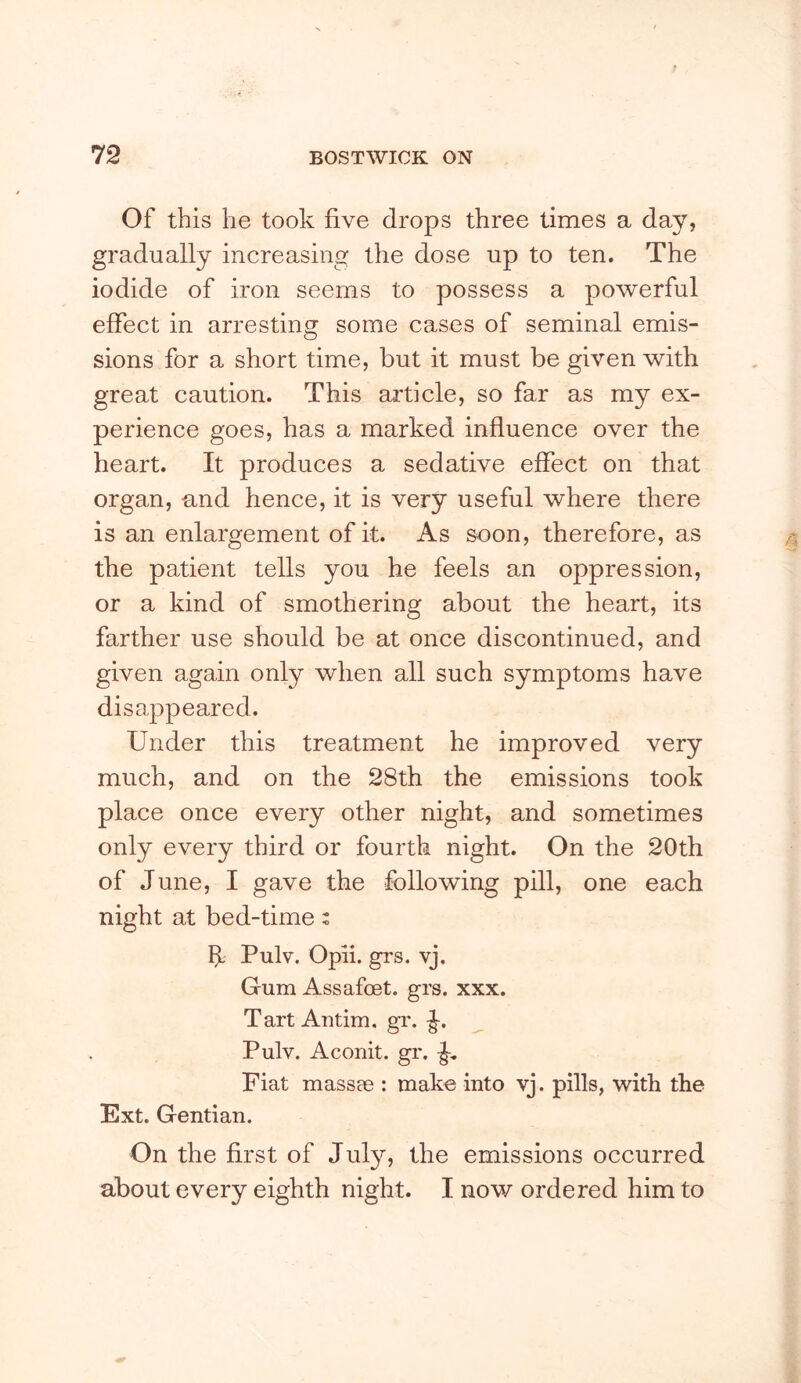 Of this he took five drops three times a day, gradually increasing the dose up to ten. The iodide of iron seems to possess a powerful effect in arresting some cases of seminal emis- sions for a short time, but it must be given with great caution. This article, so far as my ex- perience goes, has a marked influence over the heart. It produces a sedative effect on that organ, and hence, it is very useful where there is an enlargement of it. As soon, therefore, as the patient tells you he feels an oppression, or a kind of smothering about the heart, its farther use should be at once discontinued, and given again only when all such symptoms have disappeared. Under this treatment he improved very much, and on the 28th the emissions took place once every other night, and sometimes only every third or fourth night. On the 20th of June, I gave the following pill, one each night at bed-time: Pulv. Opii. gi's. vj. Gum Assafoet. grs. xxx. Tart Antim. gr. -J. Pulv. Aconit. gr. Fiat massae : make into vj. pills, with the Ext. Gentian. On the first of July, the emissions occurred about every eighth night. I now ordered him to