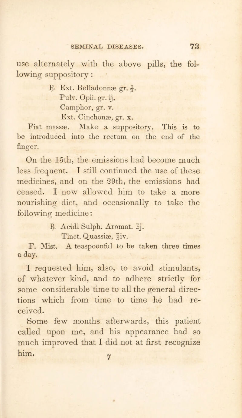 use alternately with the above pills, the fol- lowing suppository: h- Ext. Belladonnce gr. Piilv. Opii. gr. ij. Camphor, gr. v. Ext. Cinchonae, gi\ x. Fiat massae. Make a suppository. This is to be introduced into the rectum on the end of the finger. On the 15th, the emissions had become much less frequent. I still continued the use of these medicines, and on the 29th, the emissions had ceased. I now allowed him to take a more nourishing diet, and occasionally to take the following medicine: If Acidi Sulph. Aromat. 3j. Tinct. Quassiae, |iv. F. Mist. A teaspoonful to be taken three times a day. I requested him, also, to avoid stimulants, of whatever kind, and to adhere strictly for some considerable time to all the general direc- tions which from time to time he had re- ceived. Some few months afterwards, this patient called upon me, and his appearance had so much improved that I did not at first recognize him. 7