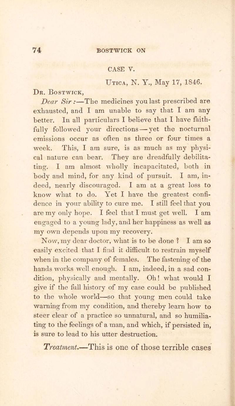 CASE V. Utica, N. Y., May 17, 1846. Dr. Bo ST wick. Dear Sir:—The medicines you last prescribed are exhausted, and I am unable to say that I am any better. In all particulars I believe that I have faith- fully followed your directions — yet the nocturnal emissions occur as often as three or four times a week. This, I am sure, is as much as my physi- cal nature can bear. They are dreadfully debilita- ting. I am almost wholly incapacitated, both in body and mind, for any kind of pursuit. I am, in- deed, nearly discouraged. I am at a great loss to know v/hat to do. Yet I have the greatest confi- dence in your ability to cure me. I still feel that you are my only hope. I feel that I must get well. I am engaged to a young lady, and her happiness as well as my own depends upon my recovery. Now, my dear doctor, what is to be done '? I am so easily excited that I find it difficult to restrain myself when in the company of females. The fastening of the hands works well enough. I am, indeed, in a sad con- dition, physically and mentally. Oh! what would I give if the full history of my case could be published to the whole world—so that young men could take waming from my condition, and thereby learn how to steer clear of a practice so unnatural, and so humilia- ting to the feelings of a man, and which, if persisted in, is sure to lead to his utter destmction. Treatment.—This is one of those terrible cases