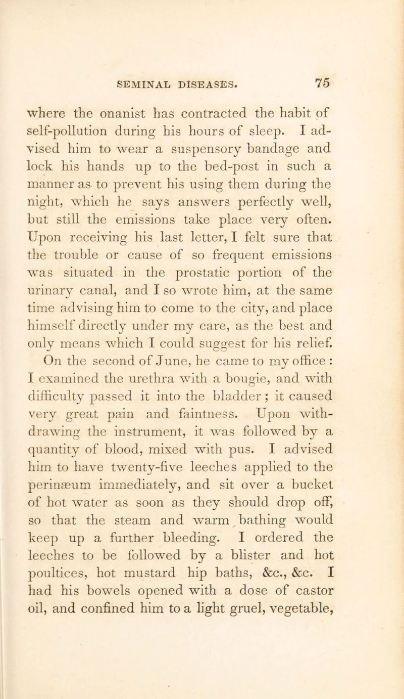 where the onanist has contracted the habit of self-pollution during his hours of sleep. I ad- vised him to wear a suspensory bandage and lock his hands up to the bed-post in such a manner as to prevent his using them during the night, which he says answers perfectly well, but still the emissions take place very often. Upon receiving his last letter, I felt sure that the trouble or cause of so frequent emissions was situated in the prostatic portion of the urinary canal, and I so wrote him, at the same time advising him to come to the city, and place himself directly under my care, as the best and onlv means which I could sufrirest for his relief. On the second of June, he came to mv office : I examined the urethra with a bougie, and with difficulty passed it into the bladder ; it caused very great pain and faintness. Upon with- drawing the instrument, it was followed by a quantity of blood, mixed with pus. I advised him to liave twenty-five leeches applied to the perinaeum immediately, and sit over a bucket of hot water as soon as they should drop off, so that the steam and warm bathing would keep up a further bleeding. I ordered the leeches to be followed by a blister and hot poultices, hot mustard hip baths, &c., &c. I had his bowels opened with a dose of castor oil, and confined him to a light gruel, vegetable,