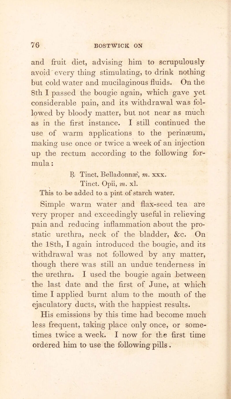 and fruit diet, advising him to scrupulously avoid'every thing stimulating, to drink nothing but cold water and mucilaginous fluids. On the 8th I passed the bougie again, which gave yet considerable pain, and its withdrawal was fol- lowed by bloody matter, but not near as much as in the first instance. I still continued the use of warm applications to the perinaeum, making use once or twice a week of an injection up the rectum according to the following for- mula : If Tinct, Belladonnae, m. xxx. Tinct. Opii, m. xl. This to be added to a pint of starch water. Simple warm water and flax-seed tea are very proper and exceedingly useful in relieving pain and reducing inflammation about the pro- static urethra, neck of the bladder, &c. On the 18th, I again introduced the bougie, and its withdrawal was not followed by any matter, though there was still an undue tenderness in the urethra. I used the bougie again between the last date and the first of June, at which time I applied burnt alum to the mouth of the ejaculatory ducts, with the happiest results. His emissions by this time had become much less frequent, taking place only once, or some- times twice a week. I now for the first time ordered him to use the following pills.