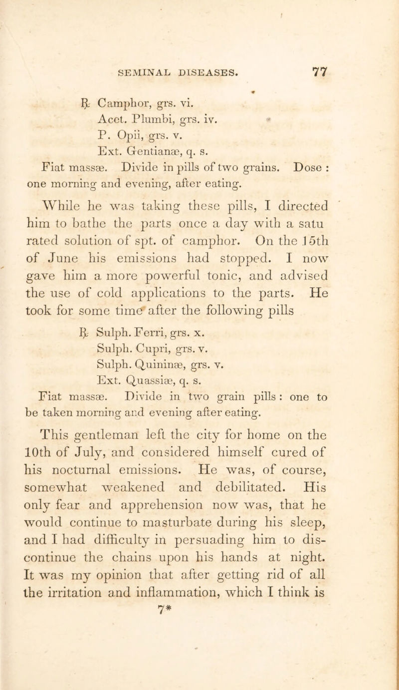 f SEMINAL DISEASES. 77 5-' Camphor, grs. vi. Acet. Plumbi, grs. iv. P. Opii, grs. V. Ext. Gentianae, q. s. Fiat massae. Divide in pills of two grains. Dose : one moiTiing and evening, after eating. While he was taking these pills, I directed him to bathe the parts once a day with a satu rated solution of spt. of camphor. On the .15th of June his emissions had stopped. I now gave him a more powerful tonic, and advised the use of cold applications to the parts. He took for some tiuK? after the following pills IjL Sulph. Ferri, grs. x. Sulpli. Cupri, gi’s. V. Sulph. Quininse, grs. v. Ext. Quassiae, q. s. Fiat massae. Divide in tv/o grain pills: one to be taken momino: ar.d evenino^ after eatinof. O O O This gentleman left the city for home on the 10th of July, and considered himself cured of his nocturnal emissions. He was, of course, somewhat weakened and debilitated. His only fear and apprehension now was, that he would continue to masturbate during his sleep, and I had difficulty in persuading him to dis- continue the chains upon his hands at night. It was my opinion that after getting rid of all the irritation and inflammation, which I think is
