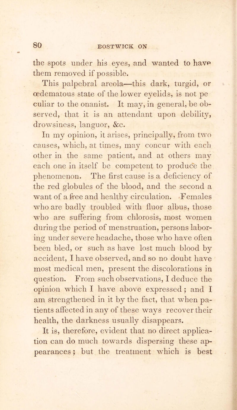 the spots under his eyes, and wanted to have them removed if possible. This palpebral areola—this dark, turgid, or oedematous state of the lower eyelids, is not pe culiar to the onanist. It may, in general, be ob- served, that it is an attendant upon debilit}^, drowsiness, languor, &c. In my opinion, it arises, principally, from t\vo causes, which, at times, may concur with ea.ch other in the same patient, and at others may each one in itself be competent to produc'e the phenomenon. The first cause is a deficiency of the red globules of the blood, and the second a want of a free and healthy circulation. .Females who are badly troubled with fluor albus, those who are suffering from chlorosis, most women during the period of menstruation, persons labor- ing under severe headache, those who have often been bled, or such as have lost much blood by accident, I have observed, and so no doubt have most medical men, present the discolorations in question. From such observations, I deduce the opinion which I have above expressed; and I am strengthened in it by the fact, that when pa- tients affected in any of these ways recover their health, the darkness usually disappears. It is, therefore, evident that no direct applica- tion can do much towards dispersing these ap- pearances ; but the treatment wdiich is best