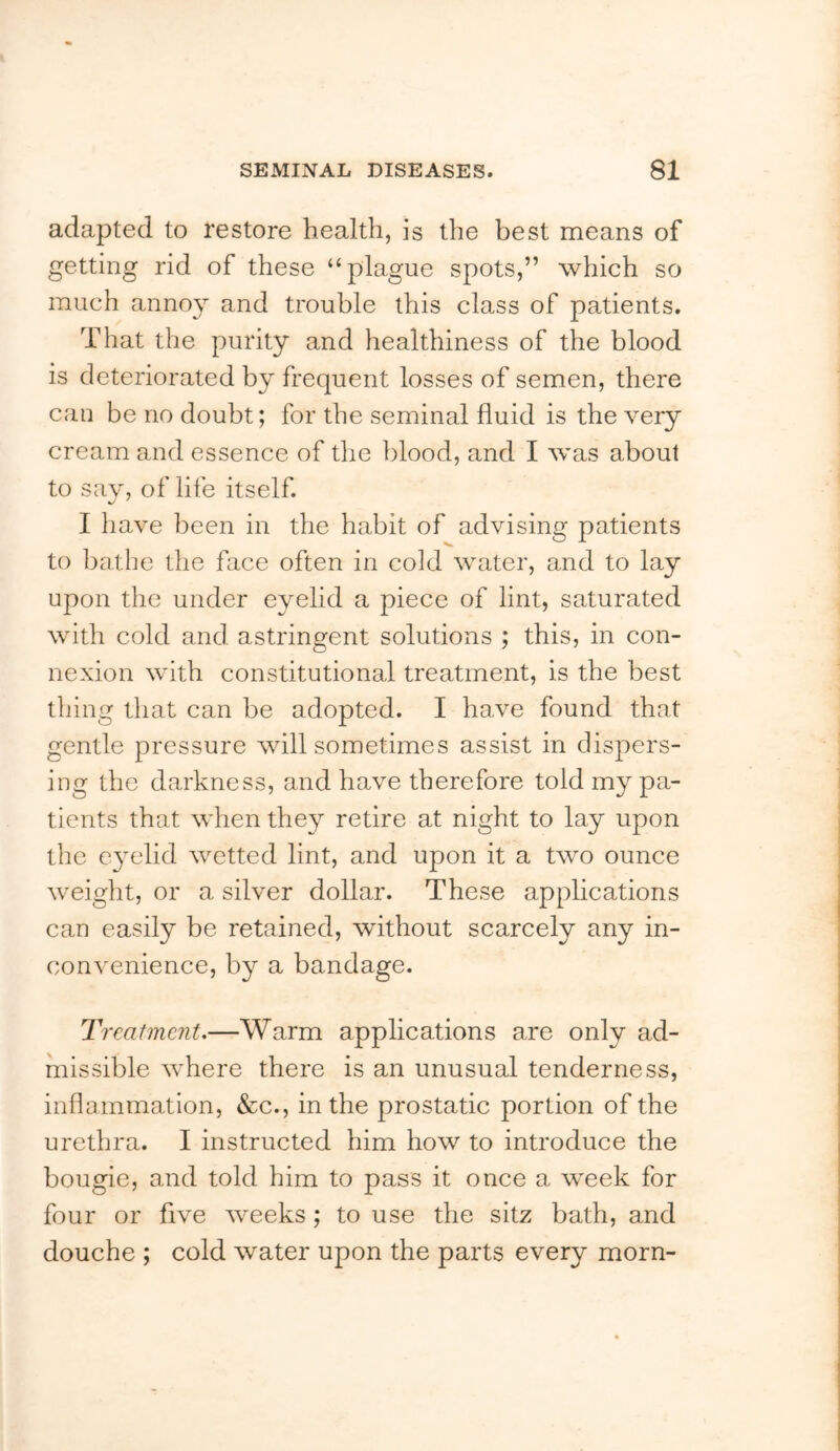 adapted to restore health, is the best means of getting rid of these “plague spots,” which so much annoy and trouble this class of patients. That the purity and healthiness of the blood is deteriorated by frequent losses of semen, there can be no doubt; for the seminal fluid is the very cream and essence of the blood, and I was about to say, of life itself. I have been in the habit of advising patients to bathe the face often in cold water, and to lay upon the under eyelid a piece of lint, saturated with cold and astringent solutions ; this, in con- nexion with constitutional treatment, is the best thing that can be adopted. I have found that gentle pressure will sometimes assist in dispers- ing the darkness, and have therefore told my pa- tients that when they retire at night to lay upon the e3xdid wetted lint, and upon it a two ounce weight, or a silver dollar. These applications can easily be retained, without scarcely any in- convenience, by a bandage. Treatment,—Warm applications are only ad- missible where there is an unusual tenderness, inflammation, &c., in the prostatic portion of the urethra. I instructed him how to introduce the bougie, and told him to pass it once a week for four or five weeks; to use the sitz bath, and douche ; cold water upon the parts every morn-