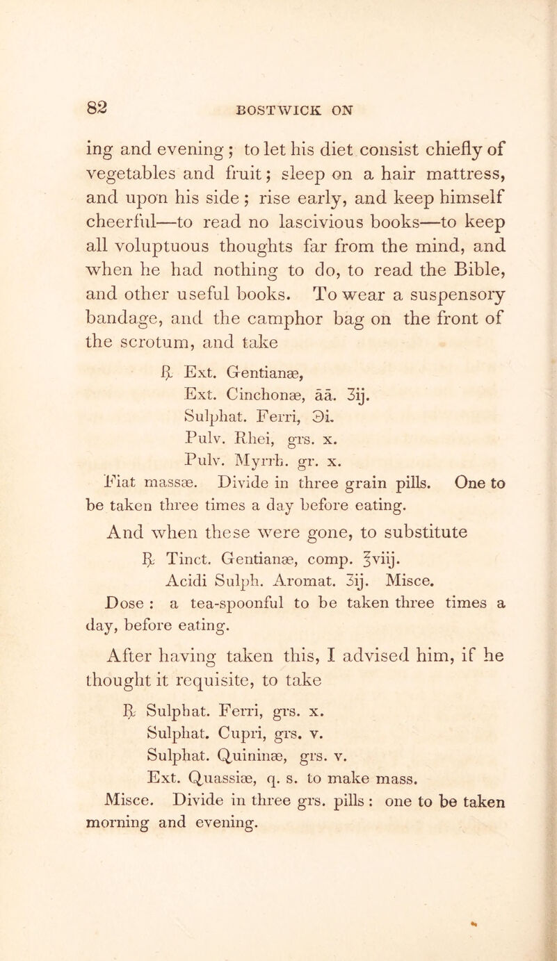 ing and evening ; to let his diet consist chiefly of vegetables and fruit; sleep on a hair mattress, and upon his side; rise early, and keep himself cheerful—to read no lascivious books—to keep all voluptuous thoughts far from the mind, and when he had nothing to do, to read the Bible, and other useful books. To wear a suspensory bandage, and the camphor bag on the front of the scrotum, and take k Ext. Gentianae, Ext. Cinchonae, aa. 3ij. Sulphat. F erri, 3k Pulv. Rliei, grs. x. Piilv. Mynh. gr. x. Fiat massae. Divide in three grain pills. One to be taken three times a day before eating. And when these were gone, to substitute k Tinct. Gentianae, comp. ^viij. Acidi Sulph. Aromat. 3ij. Misce. Dose : a tea-spoonful to he taken three times a day, before eating. After having taken this, I advised him, if he thought it requisite, to take k Sulphat. Ferri, gi's. x. Sulphat. Cupri, grs. v. Sulphat. Q,uininae, grs. v. Ext. Q^uassiae, q. s. to make mass. Misce. Divide in three grs. pills : one to be taken morning and evening.