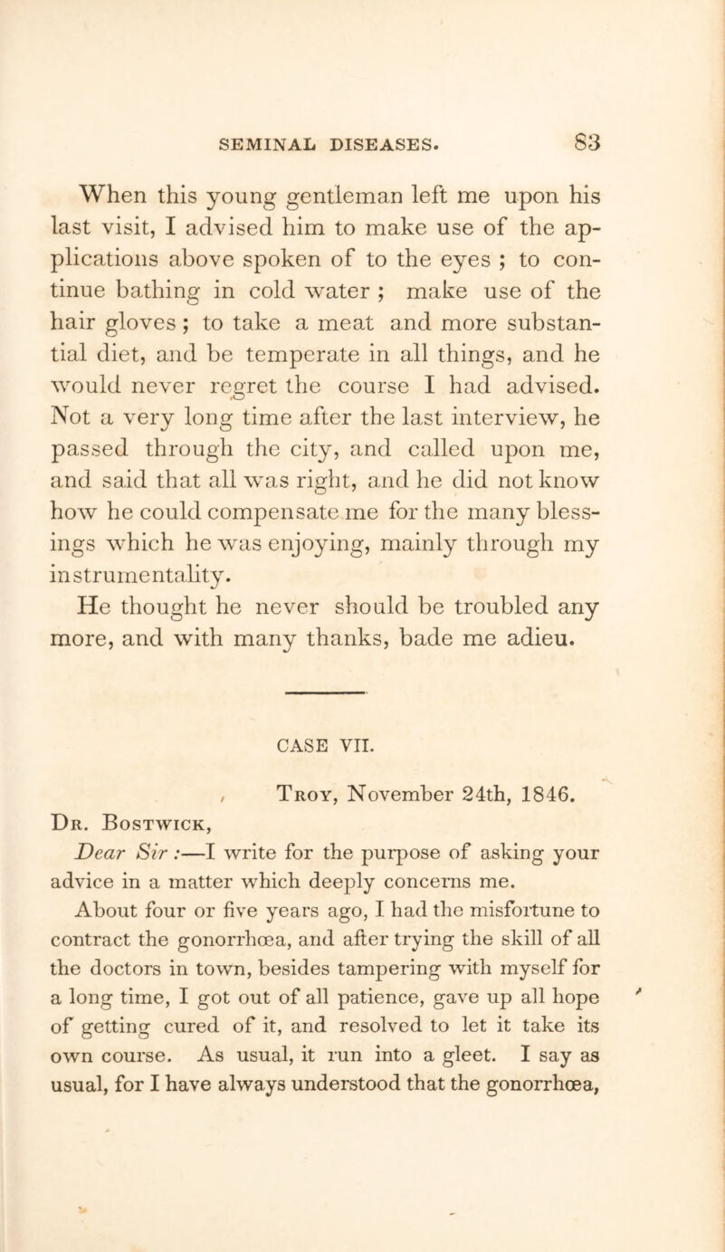 When this young gentleman left me upon his last visit, I advised him to make use of the ap- plications above spoken of to the eyes ; to con- tinue bathing in cold water ; make use of the hair gloves; to take a meat and more substan- tial diet, and be temperate in all things, and he would never regret the course I had advised. Not a very long time after the last interview, he passed through the city, and called upon me, and said that all was right, and he did not know how he could compensate me for the many bless- ings which he was enjoying, mainly through my instrumentality. He thought he never should be troubled any more, and with many thanks, bade me adieu. CASE VII. , Troy, November 24th, 1846. Dr. Bostwick, Dear Sir:—I write for the purpose of asking your advice in a matter which deeply concerns me. About four or five years ago, I had the misfoitune to contract the gonon'hoea, and after trying the skill of all the doctors in town, besides tampering with myself for a long time, I got out of all patience, gave up all hope of getting cured of it, and resolved to let it take its own course. As usual, it run into a gleet. I say as usual, for I have always understood that the gonorrhoea,