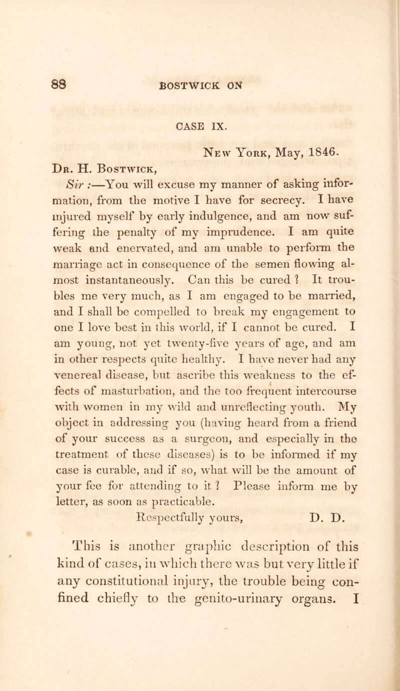 CASE IX. New York, May, 1846. Dr. H. Bostwick, Sir :—You will excuse my manner of asking infor- mation, from the motive I have for secrecy. I have injured myself by early indulgence, and am now suf- fering the penalty of my imprudence. I am quite weak and eneiwated, and am unable to perform the marriage act in consequence of the semen flowing al- most instantaneously. Can this be cured 'I It trou- bles me very much, as I am engaged to be married, and I shall be compelled to break my engagement to one I love best in this world, if I cannot be cured. I am young, not yet twenty-flve years of age, and am in other respects quite healthy. I have never had any venereal disease, but ascribe this weakness to the ef- fects of masturbation, and the too frequent intercourse with women in my wild and unreflecting youth. My object in addressing you (having heard from a friend of your success as a surgeon, and especially in the treatment of these diseases) is to be infonned if my case is curable, and if so, what will be the amount of your fee for attending to it '? Please inform me by letter, as soon as practicable. Respectfully yours, D. D. This is another graphic description of this kind of cases, in which there was but very little if any constitutional injury, the trouble being con- fined chiefly to the genito-urinary organs. I