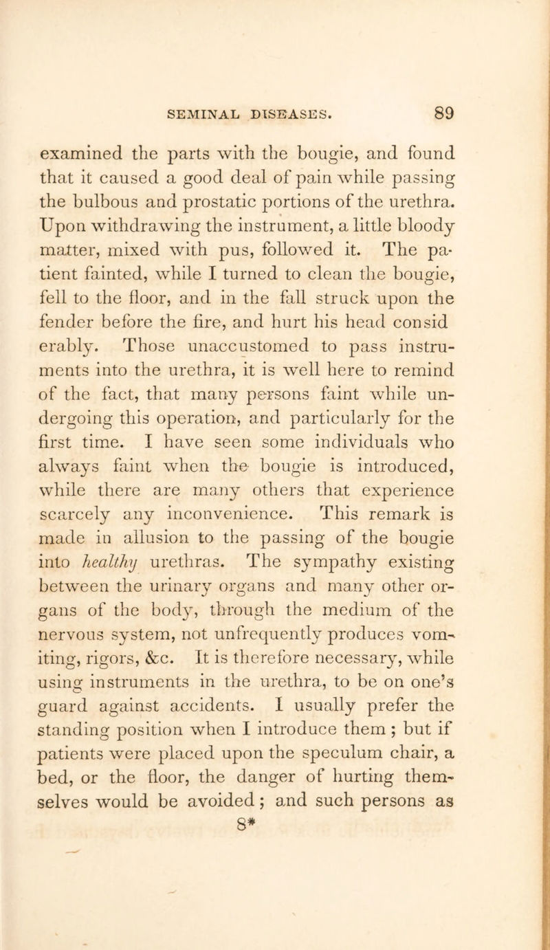 examined the parts with the bougie, and found that it caused a good deal of pain while passing the bulbous and prostatic portions of the urethra. Upon withdrawing the instrument, a little bloody j matter, mixed with pus, followed it. The pa- tient fainted, while I turned to clean the bougie, | fell to the floor, and in the fall struck upon the | fender before the fire, and hurt his head consid j erably. Those unaccustomed to pass instru- ments into the urethra, it is well here to remind j of the fact, that many persons faint while un- t dergoing this operation, and particularly for the ‘ first time. I have seen some individuals who ^ always faint when the bougie is introduced, while there are many others that experience scarcely any inconvenience. This remark is j made iu allusion to the passing of the bougie into healthy uretliras. The sympathy existing ' between the urinary organs and many other or- ' gans of the body, through the medium of the i nervous system, not unfrequently produces vom- iting, rigors, &c. It is therefore necessary, while : usins: instruments in the urethra, to be on one’s guard against accidents. 1 usually prefer the standing position when I introduce them ; but if patients were placed upon the speculum chair, a | bed, or the floor, the danger of hurting them- | selves would be avoided; and such persons as ( 4