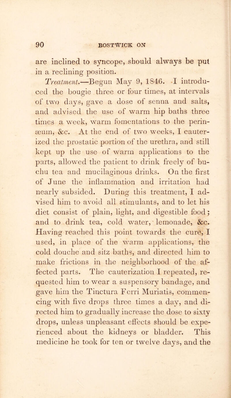 are inclined to syncope, should always be pul in a reclining position. Treatment.—Begun May 9, 1846. M introdu- ced the bougie three or four times, at intervals of two days, gave a dose of senna and salts, and advised the use of warm hip baths three times a week, warm fomentations to the perin- mum, &c. At the end of two weeks, I cauter- ized the prostatic portion of the urethra, and still kept up the use of warm applications to the parts, allowed the patient to drink freely of bu- chu tea and mucilaoinous drinks. On the first o of June the inflammation and irritation had nearly subsided. During this treatment, I ad- vised him to avoid all stimulants, and to let his diet consist of plain, light, and digestible food; and to drink tea, cold water, * lemonade, &c. Having reached this point towards the cure, I used, in place of the warm applications, the cold douche and sitz baths, and directed him to make frictions in the neighborhood of the af- fected parts. The cauterization I repeated, re- quested him to wear a suspensory bandage, and gave him the Tinctura Ferri Muriatis, commen- cing with five drops three times a day, and di- rected him to gradually increase the dose to sixty drops, unless unpleasant effects should be expe- rienced about the kidneys or bladder. This medicine he took for ten or twelve days, and the
