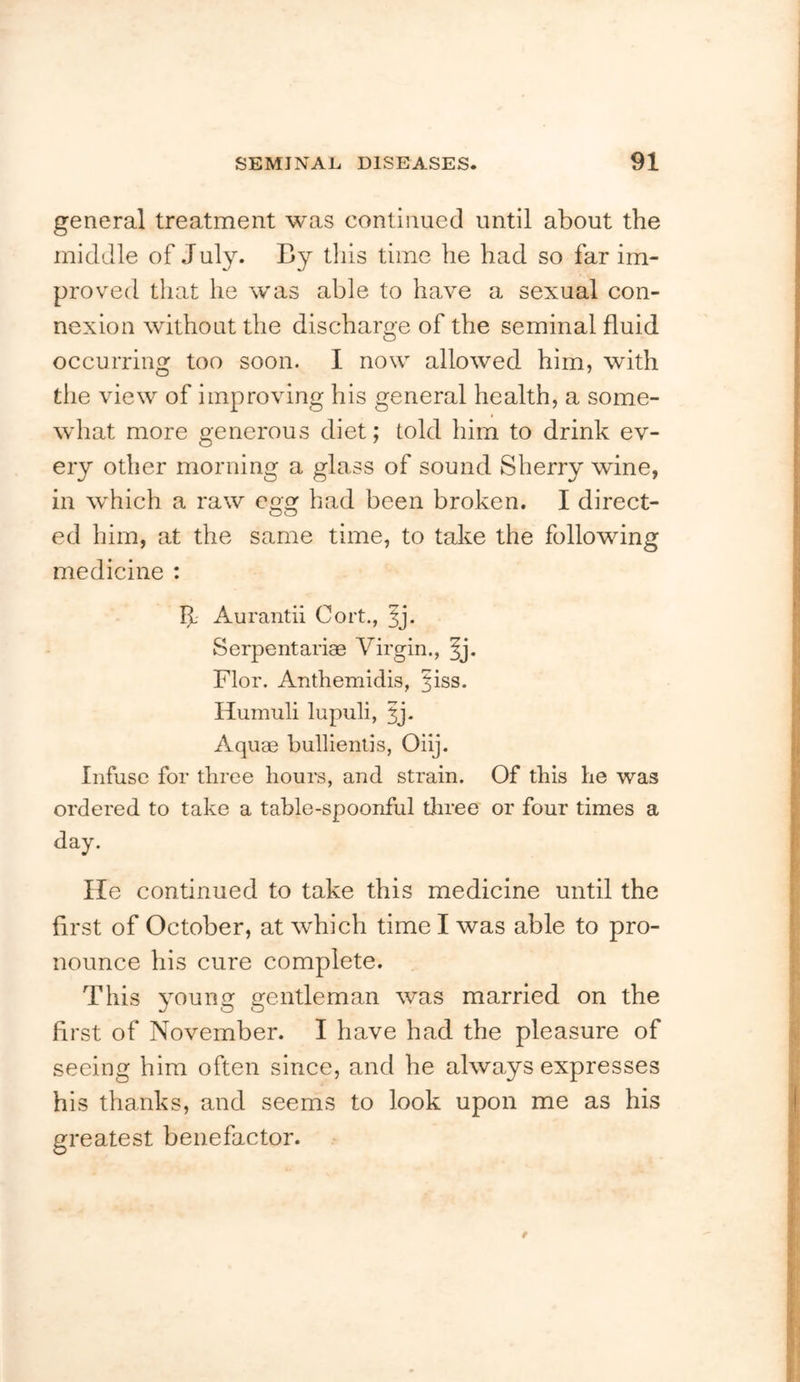 general treatment was continued until about the middle of July. By this time he had so far im- proved that he was able to have a sexual con- nexion without the discharge of the seminal fluid j occurring too soon. I now allowed him, with the view of improving his general health, a some- ‘ what more generous diet; told him to drink ev- ’ ery other morning a glass of sound Sherry wine, ' in w'hich a raw egg had been broken. I direct- 1 ed him, at the same time, to take the following medicine : ;■ Aurantii Cort., Serpentariae Virgin., ^j. Flor. Anthemidis, |iss. Humuli lupuli, 3j. ■: Aquae bullienlis, Oiij. !( Infuse for three hours, and strain. Of this he was ; ordered to take a table-spoonful tJiree or four times a i; day. f He continued to take this medicine until the first of October, at which time I was able to pro- J nounce his cure complete. ; This young gentleman was married on the first of November. I have had the pleasure of > seeing him often since, and he always expresses his thanks, and seems to look upon me as his f greatest benefactor. J
