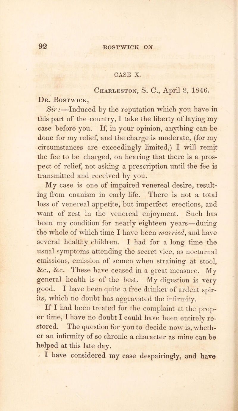 CASE X. Charleston, S. C., April 2, 1846. Dr. Bostwick, Sir:—Induced by the reputation which you have in this part of the country, I take the liberty of laying my case before you. If, in your opinion, anything can be done for my relief, and the charge is moderate, (for my circumstances are exceedingly limited,) I will remit the fee to be charged, on hearing that there is a pros- pect of relief, not asking a prescription until the fee is transmitted and received by you. My case is one of impaired venereal desire, result- ing from onanism in early hfe. There is not a total loss of venereal appetite, but imperfect erections, and want of zest in the venereal enjoyment. Such has been my condition for nearly eighteen years—during the whole of which time I have been married, and have several healthy children. I had for a long time the usual symptoms attending the secret vice, as nocturnal emissions, emission of semen when strainino- at stool, &c., &c. These have ceased in a great measure. My general health is of the best. My digestion is very good. I have been quite a free drinker of ardent spir- its, which no doubt has aggravated the infirmity. If I had been treated for the complaint at the prop- er time, I have no doubt I could have been entirely re- stored. The question for you to decide now is, wheth- er an infirmity of so chronic a character as mine can be helped at this late day. . I have considered my case despairingly, and have