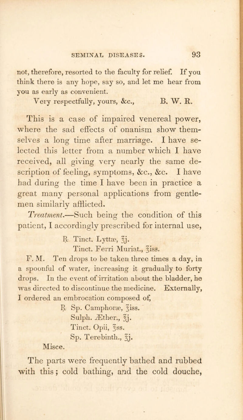 not, therefore, resorted to the faculty for relief. If you think there is any hope, say so, and let me hear from you as early as convenient. Very respectfully, yours, &c., B, W. R. This is a case of impaired venereal power, where the sad effects of onanism show them- selves a long time after marriage. I have se- lected this letter from a number which I have received, all giving very nearly the same de- scription of feeling, symptoms, &c., &c. I have had during the time I have been in practice a great many personal applications from gentle- men similarly afflicted. Treatment.—Such being the condition of this patient, I accordingly prescribed for internal use, If Tinct. Lyttae, ^j. Tinct. Ferri Muriat., ^iss. F. M. Ten drops to be taken three times a day, in a spoonful of water, increasing it gi'adually to forty drops. In the event of indtation about the bladder, he was directed to discontinue the medicine. Externally, I ordered an embrocation composed of, If Sp. C amphorae, ^iss. Sulpli. iEther., ^j. Tinct. Opii, ^ss. Sp. Terebinth., ^j. Misce. The parts were frequently bathed and rubbed with this; cold bathing, and the cold douche,