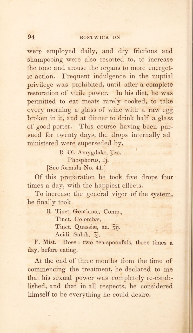 were employed daily, and dry frictions and shampooing were also resorted to, to increase the tone and arouse the organs to more energet- ic action. Frequent indulgence in the nuptial privilege was prohibited, until after a complete restoration of virile power. In his diet, he was permitted to eat meats rarely cooked, to take every morning a glass of wane with a raw egg broken in it, and at dinner to drink half a glass of good porter. This course having been pur- sued for twenty days, the drops internally ad ministered were superseded b}^, 01. AmygdalcB, ^iss. Phosphorus, 3j. [See formula No. 41.] Of this preparation he took five drops four times a day, with the happiest effects. To increase the general vigor of the system, he finally took ^ Tiiict. GentiauEe, Comp., Tinct. Colomhee, Tinct. Quassiae, aa. §ij. Acicli Sulph. 3j. F. Mist. Dose : two tea-spoonfuls, three times a day, before eating. At the end of three months from the time of commencing the treatment, he declared to me that his sexual power was completely re-estab- lished, and that in all respects, he considered himself to be eveiything he could desire.