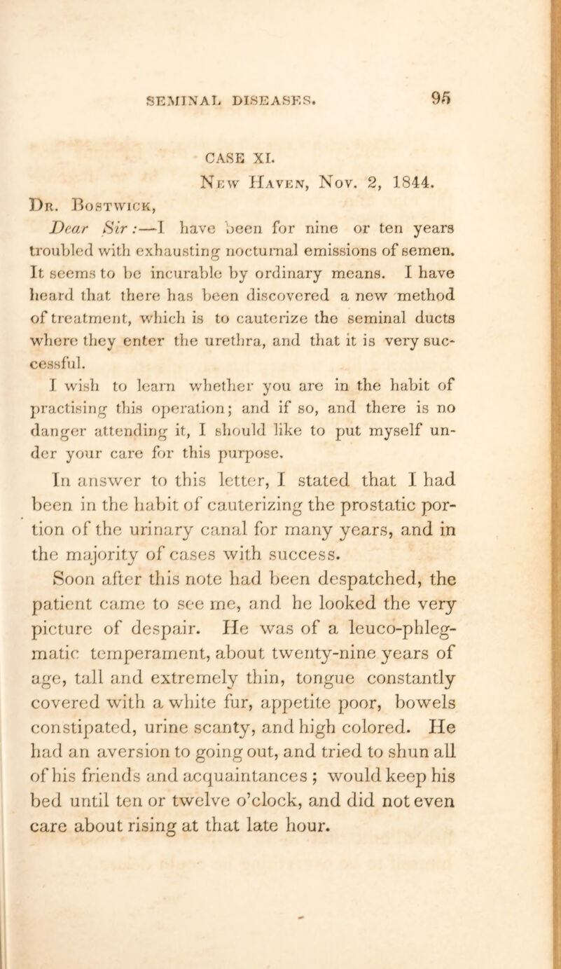 CASE XI. New IIavExV, Nov. 2, 1844. Dr. Bostwick, Dear Sir:—I have been for nine or ten years troubled with exhausting nocturaal emissions of semen. It seems to he incurable by ordinary means. I have heard that there has been discovered a new method of treatment, v/hich is to cauterize the seminal ducts where they enter the urethra, and that it is very suc- cessful. I wish to learn whether you are in the habit of j)ractising this operation; and if so, and there is no danger attending it, I should like to put myself un- der your care for this purpose. In answer to this letter, I stated that I had been in the habit of cauterizing the prostatic por- tion of the urinary canal for many years, and in the majority of cases with success. Soon after this note had been despatched, the patient came to see me, and he looked the very picture of despair. He was of a leuco-phleg- matic temperament, about twenty-nine years of age, tall and extremely thin, tongue constantly covered with a white fur, appetite poor, bowels constipated, urine scanty, and high colored. lie had an aversion to going out, and tried to shun all of his friends and acquaintances ; would keep his bed until ten or twelve o’clock, and did not even care about rising at that late hour.