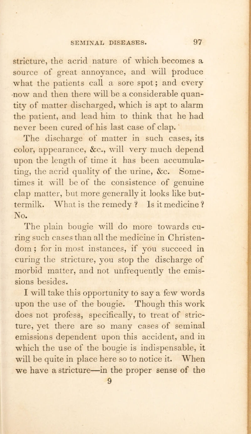 Stricture, the acrid nature of which becomes a source of great annoyance, and will produce what the patients call a sore spot; and every 'DOW and then there will be a considerable quan- tity of matter discharged, which is apt to alarm the patient, and lead him to think that he had never been cured of his last case of clap.' The discharge of matter in such cases, its color, appearance, &c., will very much depend upon the length of time it has been accumula- ting, the acrid quality of the urine, &c. Some- times it will be of the consistence of genuine clap matter, but more generally it looks like but- termilk. What is the remedy ? Is it medicine ? No. The plain bougie will do more towards cu- ring such cases than all the medicine in Christen- dom ; for in most instances, if you succeed in curing the stricture, you stop the discharge of morbid matter, and not unfrequently the emis- sions besides. I will take this opportunity to say a few words upon the use of the bougie. Though this work does not profess, specifically, to treat of stric- ture, yet there are so many cases of seminal emissions dependent upon this accident, and in which the use of the bougie is indispensable, it will be quite in place here so to notice it. When we have a stricture—in the proper sense of the 9