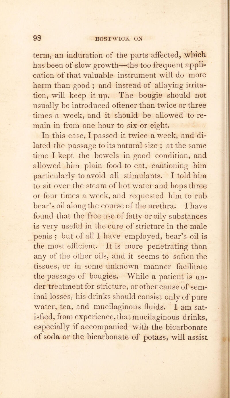 term, an induration of the parts affected, which has been of slow growth—the too frequent appli- cation of that valuable instrument will do more harm than good ; and instead of allaying irrita- tion, will keep it up. The bougie should not usually be introduced oftener than twice or three times a week, and it should be allowed to re- main in from one hour to six or eight. In this case, I passed it twice a week, and di- lated the passage to its natural size ; at the same time I kept the bowels in good condition, and allowed him plain food to eat, cautioning him particularly to avoid all stimulants. I told him to sit over the steam of hot water and hops three or four times a week, and requested him to rub bear’s oil along the course of the urethra. I have found that the free use of fatty or oily substances is very useful in the cure of stricture in the male penis ; but of all I have employed, bear’s oil is the most efficient. It is more penetrating than any of the other oils, and it seems to soften the tissues, or in some unknown manner facilitate the passage of bougies. While a patient is un- der treatment for stricture, or other cause of sem- inal losses, his drinks should consist only of pure water, tea, and mucilaginous fluids. I am sat- isfied, from experience, that mucilaginous drinks, especially if accompanied with the bicarbonate of soda or the bicarbonate of potass, will assist