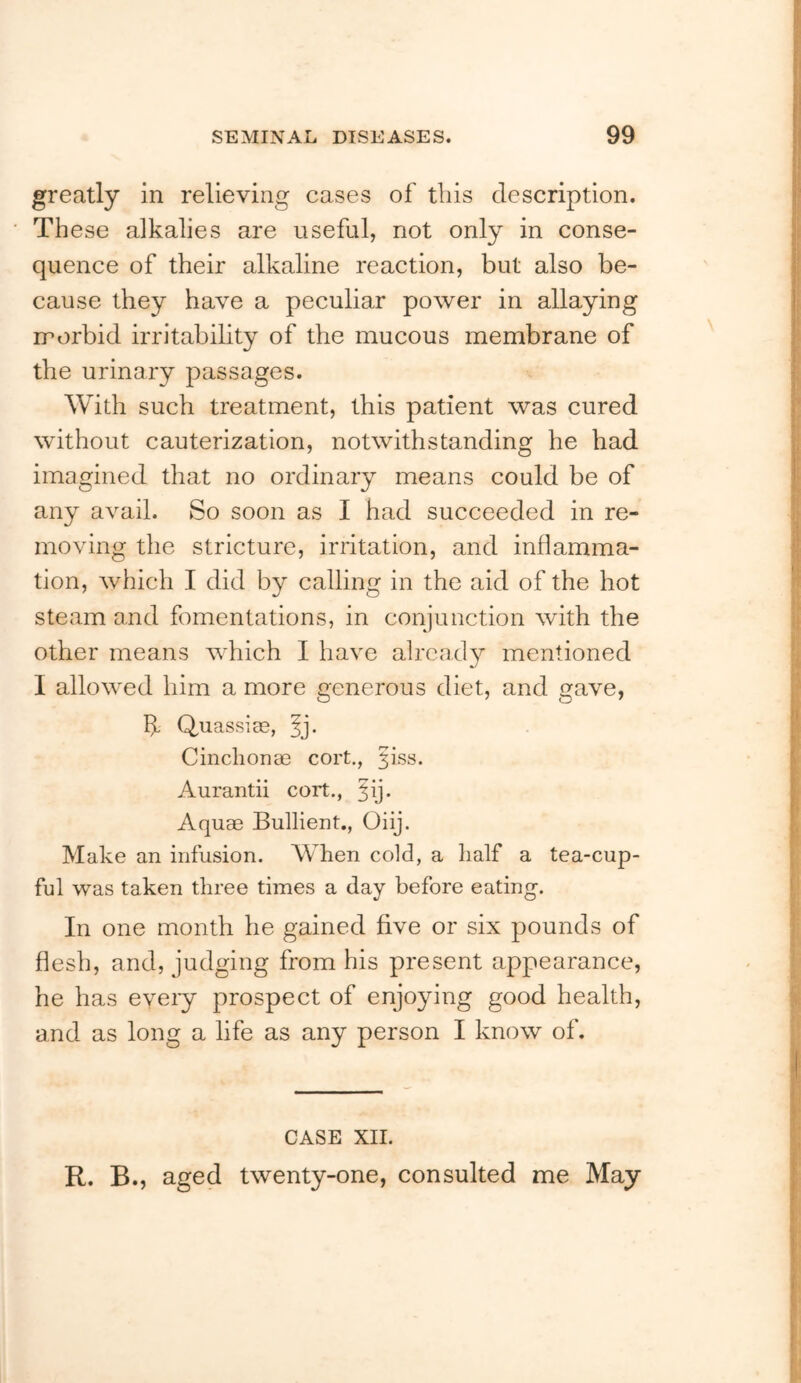 greatly in relieving cases of this description. These alkalies are useful, not only in conse- quence of their alkaline reaction, but also be- cause they have a peculiar power in allaying irorbid irritability of the mucous membrane of the urinary passages. With such treatment, this patient was cured without cauterization, notwithstanding he had imagined that no ordinary means could be of any avail. So soon as I had succeeded in re- moving the stricture, irritation, and inflamma- tion, which I did by calling in the aid of the hot steam and fomentations, in conjunction with the other means which I have already mentioned I allowed him a more generous diet, and gave, If QuassicC, Cinchonae cort., ^iss. Aurantii cort., Aquae Bullient., Oiij. Make an infusion. When cold, a half a tea-cup- ful was taken three times a day before eating. In one month he gained five or six pounds of flesh, and, judging from his present appearance, he has eyeiy prospect of enjoying good health, and as long a life as any person I know of. CASE XII. R. B., aged twenty-one, consulted me May