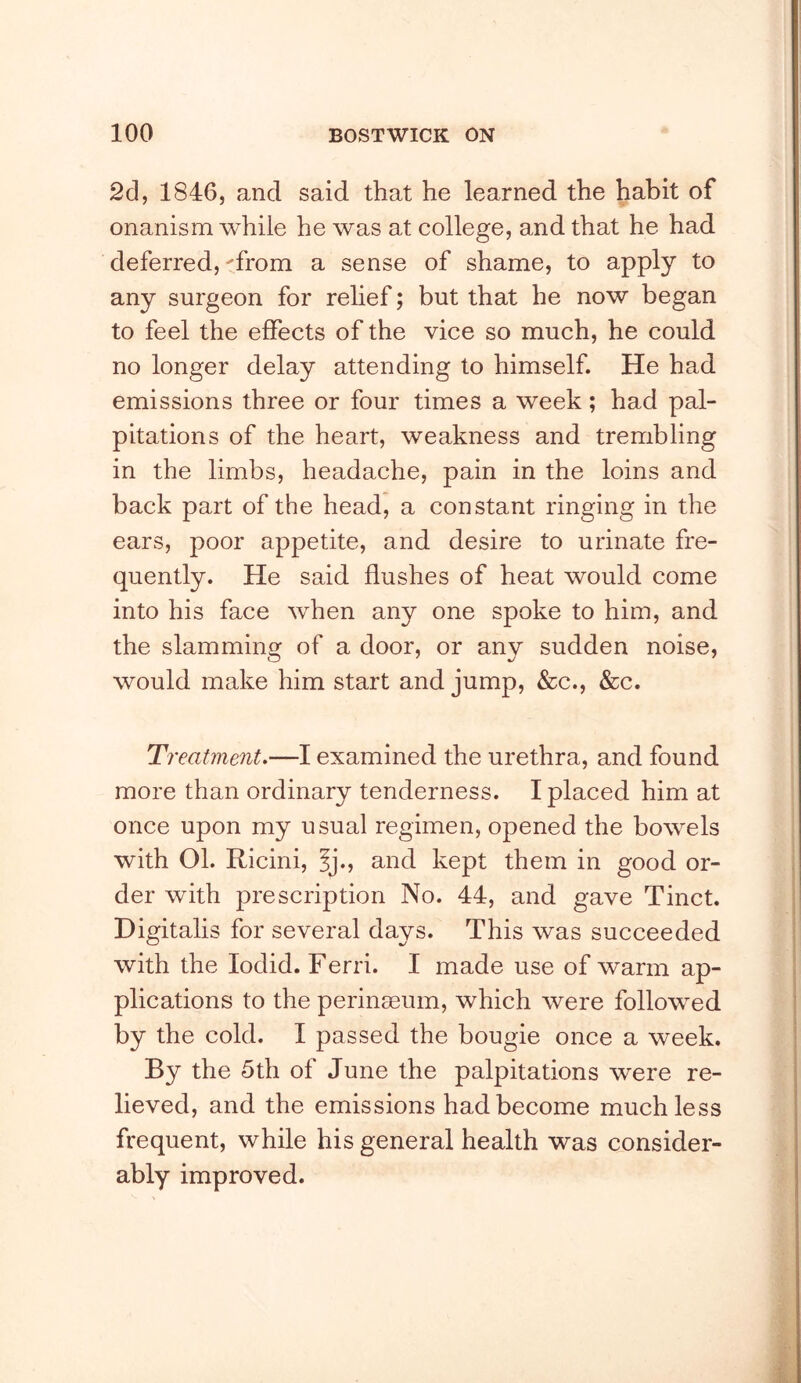 2d, 1846, and said that he learned the habit of onanism while he was at college, and that he had deferred, 'from a sense of shame, to apply to any surgeon for rehef; but that he now began to feel the effects of the vice so much, he could no longer delay attending to himself. He had emissions three or four times a week; had pal- pitations of the heart, weakness and trembling in the limbs, headache, pain in the loins and back part of the head, a constant ringing in the ears, poor appetite, and desire to urinate fre- quently. He said flushes of heat would come into his face when any one spoke to him, and the slamminof of a door, or anv sudden noise, would make him start and jump, &c., &c. Treatment.—I examined the urethra, and found more than ordinary tenderness. I placed him at once upon my usual regimen, opened the bowels with 01. Ricini, Ij., and kept them in good or- der with prescription No. 44, and gave Tinct. Digitalis for several days. This was succeeded with the lodid. Ferri. I made use of warm ap- plications to the perinseum, which were followed by the cold. I passed the bougie once a week. By the 5th of June the palpitations were re- lieved, and the emissions had become much less frequent, while his general health was consider- ably improved.