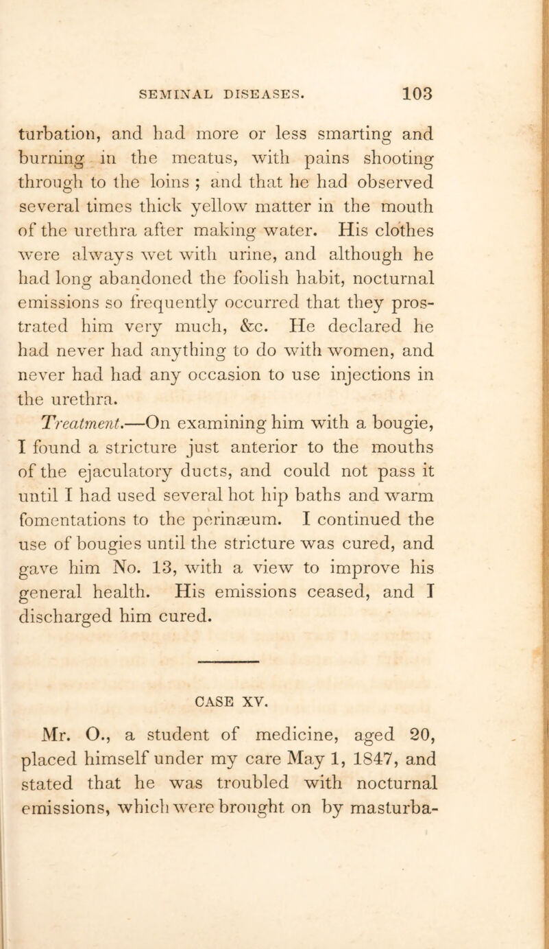 turbatlon, and had more or less smarting and burning in the meatus, with pains shooting through to the loins ; and that he had observed several times thick yellow matter in the mouth of the urethra after making water. His clothes were always wet with urine, and although he had lonsf abandoned the foolish habit, nocturnal emissions so frequently occurred that they pros- trated him very much, &c. He declared he had never had anything to do with women, and never had had any occasion to use injections in the urethra. Ti 'eatment.—On examining him with a bougie, I found a stricture just anterior to the mouths of the ejaculatory ducts, and could not pass it until I had used several hot hip baths and warm fomentations to the perinaeum. I continued the use of bougies until the stricture was cured, and gave him No. 13, wdth a view to improve his general health. His emissions ceased, and I discharged him cured. CASE XV. Mr. O., a student of medicine, aged 20, placed himself under my care May 1, 1847, and stated that he was troubled with nocturnal emissions, which were brought on by masturba-
