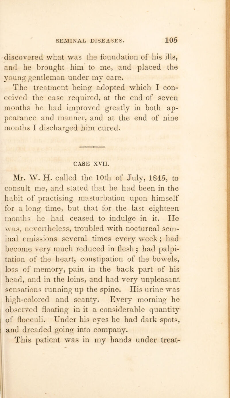 discovered what was the foundation of his ills, and he brought him to me, and placed the 3mung gentleman under my care. The treatment being adopted which I con- ceived the case required, at the end of seven months he had improved greatly in both ap- pearance and manner, and at the end of nine months I discharged him cured. CASE XVIL Mr. W. H. called the 10th of July, 1845, to consult me, and stated that he had been in the habit of practising masturbation upon himself for a long time, but that for the last eighteen months he had ceased to indulge in it. He w'as, nevertheless, troubled with nocturnal sem- inal emissions several times every week; had become very much reduced in flesh ; had palpi- tation of the heart, constipation of the bowels, loss of memory, pain in the back part of his head, and in the loins, and had very unpleasant sensations running up the spine. His urine was high-colored and scanty. Every morning he observed floating in it a considerable quantity of flocculi. Under his eyes he had dark spots, and dreaded going into company. This patient was in my hands under treat- I 1
