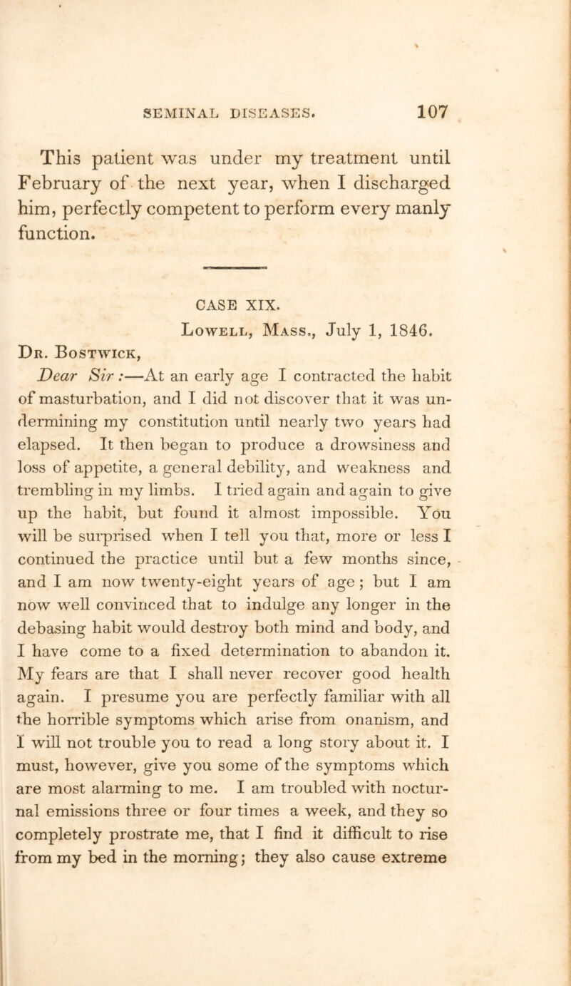 This patient was under my treatment until February of the next year, when I discharged him, perfectly competent to perform every manly function. CASE XIX. Lowell, Mass,, July 1, 1846. Dr. Bostwick, Dear Sir:—At an early age I contracted the habit of masturbation, and I did not discover that it was un- deiTnining my constitution until nearly two years had elapsed. It then began to produce a drowsiness and loss of appetite, a general debility, and weakness and trembling in my limbs. I tiled again and again to give up the habit, but found it almost impossible. You will be suiprised when I tell you that, more or less I continued the practice until but a few months since, and I am now twenty-eight years of age ; but I am now well convinced that to indulge any longer in the debasing habit would destroy both mind and body, and I have come to a fixed determination to abandon it. My fears are that I shall never recover good health again. I presume you are perfectly familiar with all the horrible symptoms which arise from onanism, and 1 will not trouble you to read a long story about it. I must, however, give you some of the symptoms which are most alanning to me. I am troubled with noctur- nal emissions three or four times a week, and they so completely prostrate me, that I find it difficult to rise from my bed in the morning; they also cause extreme