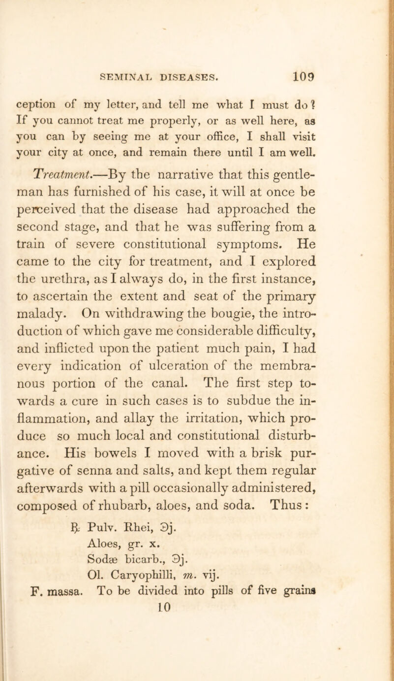 ception of my letter, and tell me what I must do ? If you cannot treat me properly, or as well here, as you can by seeing me at your office, I shall visit your city at once, and remain there until I am well. Treatment.—By the narrative that this gentle- man has furnished of his case, it will at once be perceived that the disease had approached the second stage, and that he was suffering from a train of severe constitutional symptoms. He came to the city for treatment, and I explored the urethra, as I always do, in the first instance, to ascertain the extent and seat of the primary malady. On withdrawing the bougie, the intro- duction of which gave me considerable difficulty, and inflicted upon the patient much pain, I had every indication of ulceration of the membra- nous portion of the canal. The first step to- wards a cure in such cases is to subdue the in- flammation, and allay the irritation, which pro- duce so much local and constitutional disturb- ance. His bowels I moved with a brisk pur- gative of senna and salts, and kept them regular afterwards with a pill occasionally administered, composed of rhubarb, aloes, and soda. Thus : b- Pulv. Rhei, 3j. Aloes, gr. x. Sodae bicarb., 3j. Ol. Caryophilli, m. vij. F. massa. To be divided into pills of five grains 10
