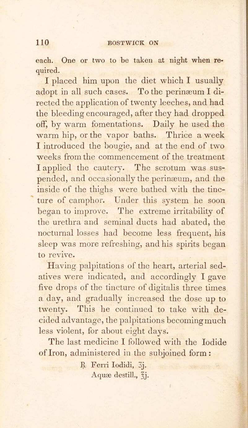I each. One or two to be taken at night when re- quired. I placed him upon the diet which I usually adopt in all such cases. To the perinaeum I di- rected the application of twenty leeches, and had the bleeding encouraged, after they had dropped off, by warm fomentations. Daily he used the warm hip, or the vapor baths. Thrice a week I introduced the bougie, and at the end of two weeks from the commencement of the treatment I applied the cautery. The scrotum was sus- pended, and occasionally the perinaeum, and the inside of the thighs were bathed with the tinc- ture of camphor. Under this system he soon began to improve. The extreme irritability of the urethra and seminal ducts had abated, the nocturnal losses had become less frequent, his sleep was more refreshing, and his spirits began to revive. Having palpitations of the heart, arterial sed- atives were indicated, and accordingly I gave five drops of the tincture of digitalis three times a day, and graduall}^ increased the dose up to twenty. This he continued to take with de- cided advantage, the palpitations becoming much less violent, for about eight days. The last medicine I followed with the Iodide of Iron, administered in the subjoined form: R Ferri lodidi, 3j. Aquae destill., ^j.