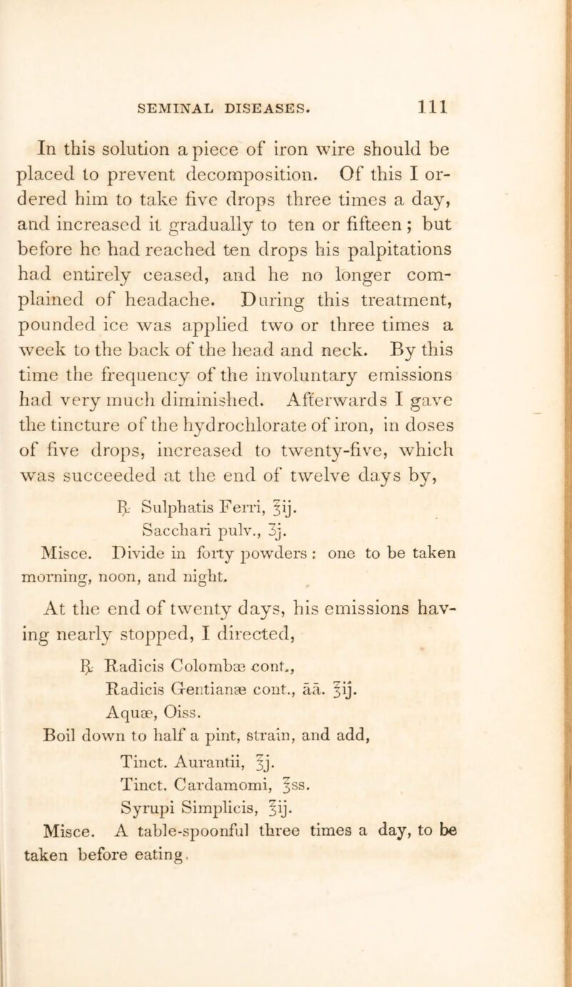 In this solution apiece of iron wire should be placed to prevent decomposition. Of this I or- dered him to take five drops three times a day, and increased it gradually to ten or fifteen; but before he had reached ten drops his palpitations had entirely ceased, and he no longer com- plained of headache. Daring this treatment, pounded ice was applied two or three times a week to the back of the head and neck. By this time the fi'equency of the involuntary emissions had very mucli diminished. Afterwards I gave the tincture of the hydrochlorate of iron, in doses of five drops, increased to twenty-five, which was succeeded at the end of twelve days by, If Sulphatis Fenl, ^ij. Saccliaii pulv., 3j. Misce. Divide in forty powders ; one to he taken moraing, noon, and nigliL At the end of twenty days, his emissions hav- ing nearly stopped, I directed, If Radicis Colombae conL, Radicis Gentianee cont., aa. ^ij. Aquae, Oiss. Boil down to half a pint, strain, and add, Tinct. Aurantii, Tinct. Cardamomi, ^ss. Syrupi Simplicis, ^ij. Misce. A table-spoonful three times a day, to be taken before eating.